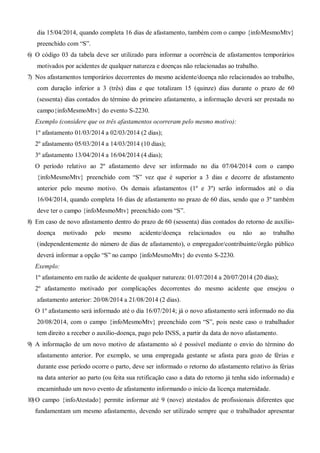 dia 15/04/2014, quando completa 16 dias de afastamento, também com o campo {infoMesmoMtv}
preenchido com “S”.
6) O código 03 da tabela deve ser utilizado para informar a ocorrência de afastamentos temporários
motivados por acidentes de qualquer natureza e doenças não relacionadas ao trabalho.
7) Nos afastamentos temporários decorrentes do mesmo acidente/doença não relacionados ao trabalho,
com duração inferior a 3 (três) dias e que totalizam 15 (quinze) dias durante o prazo de 60
(sessenta) dias contados do término do primeiro afastamento, a informação deverá ser prestada no
campo{infoMesmoMtv} do evento S-2230.
Exemplo (considere que os três afastamentos ocorreram pelo mesmo motivo):
1º afastamento 01/03/2014 a 02/03/2014 (2 dias);
2º afastamento 05/03/2014 a 14/03/2014 (10 dias);
3º afastamento 13/04/2014 a 16/04/2014 (4 dias);
O período relativo ao 2º afastamento deve ser informado no dia 07/04/2014 com o campo
{infoMesmoMtv} preenchido com “S” vez que é superior a 3 dias e decorre de afastamento
anterior pelo mesmo motivo. Os demais afastamentos (1º e 3º) serão informados até o dia
16/04/2014, quando completa 16 dias de afastamento no prazo de 60 dias, sendo que o 3º também
deve ter o campo {infoMesmoMtv} preenchido com “S”.
8) Em caso de novo afastamento dentro do prazo de 60 (sessenta) dias contados do retorno de auxílio-
doença motivado pelo mesmo acidente/doença relacionados ou não ao trabalho
(independentemente do número de dias de afastamento), o empregador/contribuinte/órgão público
deverá informar a opção “S” no campo {infoMesmoMtv} do evento S-2230.
Exemplo:
1º afastamento em razão de acidente de qualquer natureza: 01/07/2014 a 20/07/2014 (20 dias);
2º afastamento motivado por complicações decorrentes do mesmo acidente que ensejou o
afastamento anterior: 20/08/2014 a 21/08/2014 (2 dias).
O 1º afastamento será informado até o dia 16/07/2014; já o novo afastamento será informado no dia
20/08/2014, com o campo {infoMesmoMtv} preenchido com “S”, pois neste caso o trabalhador
tem direito a receber o auxílio-doença, pago pelo INSS, a partir da data do novo afastamento.
9) A informação de um novo motivo de afastamento só é possível mediante o envio do término do
afastamento anterior. Por exemplo, se uma empregada gestante se afasta para gozo de férias e
durante esse período ocorre o parto, deve ser informado o retorno do afastamento relativo às férias
na data anterior ao parto (ou feita sua retificação caso a data do retorno já tenha sido informada) e
encaminhado um novo evento de afastamento informando o início da licença maternidade.
10)O campo {infoAtestado} permite informar até 9 (nove) atestados de profissionais diferentes que
fundamentam um mesmo afastamento, devendo ser utilizado sempre que o trabalhador apresentar
 