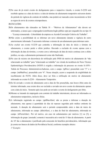 27)No caso de já existir evento de desligamento para o respectivo vínculo, o evento S-2230 será
recebido apenas se a data de início e a data de término do afastamento temporário estiverem dentro
do período de vigência do contrato de trabalho, mas poderá ser marcado como inconsistente se ferir
as regras de envio de eventos extemporâneos.
28)EXCLUÍDO.
29)Os afastamentos não elencados na Tabela 18 – “Motivos de Afastamentos" não devem ser
informados, a menos que o empregador/contribuinte/órgão público opte por enquadrá-los no tipo 16
– “Licença remunerada - Liberalidade da empresa ou Acordo/Convenção Coletiva de Trabalho”.
30)Não existe a possibilidade de se informar um novo afastamento durante a vigência de outro
anteriormente informado. É necessário informar o retorno de um afastamento para informar outro.
31)Ao excluir um evento S-2230 que contenha a informação de data do início e término de
afastamento, o evento perde o efeito jurídico. Havendo a exclusão de evento apenas com a
informação da data de término, o evento com a informação de data de início continua com o efeito
jurídico, ou seja, o afastamento permanecerá como não finalizado.
32)No caso de recurso em decorrência de retificação pelo INSS do motivo de afastamento de “não
relacionado ao trabalho” para “relacionado ao trabalho” em virtude da incidência do Nexo Técnico
Epidemiológico Previdenciário (NTEP) é exigida a informação do processo no evento S-1070 -
Tabela de Processos Administrativos/Judiciais, com o campo {tpProc} preenchido com “3” e o
campo {indMatProc} preenchido com “6”. Nessa situação, ocorre a suspensão da exigibilidade do
recolhimento do FGTS. Além disso, deve ser feita a retificação do motivo de afastamento
informado no evento S-2230 – Afastamento Temporário.
33)Se foi enviado o evento de afastamento com a data de fim preenchida, mas houve óbito antes do
término informado, esse evento deve ser excluído e enviado um novo evento de afastamento apenas
com a data de início. Somente após isso pode ser enviado o evento de desligamento por óbito.
34)Mesmo se tratando de empregado com contrato de trabalho intermitente, devem ser informados os
afastamentos temporários, inclusive férias.
35)A informação registrada no campo {qtdDiasAfast} não se presta a informar a duração do
afastamento, mas apenas à quantidade de dias de repouso sugeridas pelo médico emitente do
atestado. A duração do afastamento será o período compreendido entre a data de início do
afastamento, informada no campo {dtIniAfast}, e a data de final do afastamento, informada no
campo {dtTermAfast}. Por tal motivo, em caso de asfastamentos por motivos [1] ou [3], a
informação do grupo {atestado} somente é necessária até o total de 15 dias de afastamento. A partir
do 16º dia o afastamento é justificado pela concessão do benefício previdenciário, informação que
já consta nos bancos de dados da Previdência Social, conforme exemplos abaixo:
1º Exemplo:
 