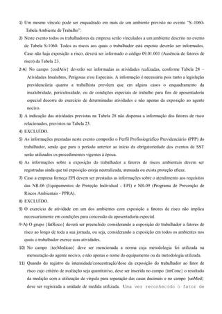 1) Um mesmo vínculo pode ser enquadrado em mais de um ambiente previsto no evento “S–1060-
Tabela Ambiente de Trabalho”.
2) Neste evento todos os trabalhadores da empresa serão vinculados a um ambiente descrito no evento
de Tabela S-1060. Todos os riscos aos quais o trabalhador está exposto deverão ser informados.
Caso não haja exposição a risco, deverá ser informado o código 09.01.001 (Ausência de fatores de
risco) da Tabela 23.
2-A) No campo {codAtiv} deverão ser informadas as atividades realizadas, conforme Tabela 28 –
Atividades Insalubres, Perigosas e/ou Especiais. A informação é necessária pois tanto a legislação
previdenciária quanto a trabalhista prevêem que em alguns casos o enquadramento da
insalubridade, periculosidade, ou de condições especiais de trabalho para fins de aposentadoria
especial decorre do exercício de determinadas atividades e não apenas da exposição ao agente
nocivo.
3) A indicação das atividades previstas na Tabela 28 não dispensa a informação dos fatores de risco
relacionados, previstos na Tabela 23.
4) EXCLUÍDO.
5) As informações prestadas neste evento comporão o Perfil Profissiográfico Previdenciário (PPP) do
trabalhador, sendo que para o período anterior ao início da obrigatoriedade dos eventos de SST
serão utilizados os procedimentos vigentes à época.
6) As informações sobre a exposição do trabalhador a fatores de riscos ambientais devem ser
registradas ainda que tal exposição esteja neutralizada, atenuada ou exista proteção eficaz.
7) Caso a empresa forneça EPI devem ser prestadas as informações sobre o atendimento aos requisitos
das NR-06 (Equipamentos de Proteção Individual - EPI) e NR-09 (Programa de Prevenção de
Riscos Ambientais - PPRA).
8) EXCLUÍDO.
9) O exercício de atividade em um dos ambientes com exposição a fatores de risco não implica
necessariamente em condições para concessão da aposentadoria especial.
9-A) O grupo {fatRisco} deverá ser preenchido considerando a exposição do trabalhador a fatores de
risco ao longo de toda a sua jornada, ou seja, considerando a exposição em todos os ambientes nos
quais o trabalhador exerce suas atividades.
10) No campo {tecMedicao} deve ser mencionada a norma cuja metodologia foi utilizada na
mensuração do agente nocivo, e não apenas o nome do equipamento ou da metodologia utilizada.
11) Quando do registro da intensidade/concentração/dose da exposição do trabalhador ao fator de
risco cujo critério de avaliação seja quantitativo, deve ser inserida no campo {intConc} o resultado
da medição com a utilização de vírgula para separação das casas decimais e no campo {unMed}
deve ser registrada a unidade de medida utilizada. Uma vez reconhecido o fator de
 