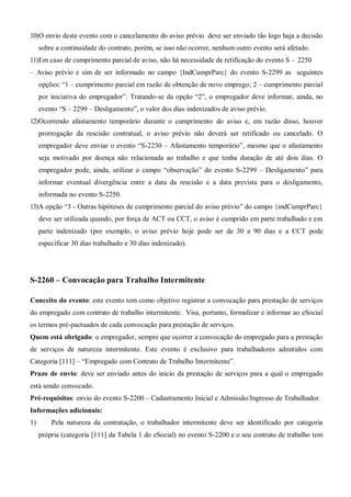 10)O envio deste evento com o cancelamento do aviso prévio deve ser enviado tão logo haja a decisão
sobre a continuidade do contrato, porém, se isso não ocorrer, nenhum outro evento será afetado.
11)Em caso de cumprimento parcial de aviso, não há necessidade de retificação do evento S – 2250
– Aviso prévio e sim de ser informado no campo {IndCumprParc} do evento S-2299 as seguintes
opções: “1 – cumprimento parcial em razão de obtenção de novo emprego; 2 – cumprimento parcial
por iniciativa do empregador”. Tratando-se da opção “2”, o empregador deve informar, ainda, no
evento “S – 2299 – Desligamento”, o valor dos dias indenizados de aviso prévio.
12)Ocorrendo afastamento temporário durante o cumprimento do aviso e, em razão disso, houver
prorrogação da rescisão contratual, o aviso prévio não deverá ser retificado ou cancelado. O
empregador deve enviar o evento “S-2230 – Afastamento temporário”, mesmo que o afastamento
seja motivado por doença não relacionada ao trabalho e que tenha duração de até dois dias. O
empregador pode, ainda, utilizar o campo “observação” do evento S-2299 – Desligamento” para
informar eventual divergência entre a data da rescisão e a data prevista para o desligamento,
informada no evento S-2250.
13)A opção “3 - Outras hipóteses de cumprimento parcial do aviso prévio” do campo {indCumprParc}
deve ser utilizada quando, por força de ACT ou CCT, o aviso é cumprido em parte trabalhado e em
parte indenizado (por exemplo, o aviso prévio hoje pode ser de 30 a 90 dias e a CCT pode
especificar 30 dias trabalhado e 30 dias indenizado).
S-2260 – Convocação para Trabalho Intermitente
Conceito do evento: este evento tem como objetivo registrar a convocação para prestação de serviços
do empregado com contrato de trabalho intermitente. Visa, portanto, formalizar e informar ao eSocial
os termos pré-pactuados de cada convocação para prestação de serviços.
Quem está obrigado: o empregador, sempre que ocorrer a convocação do empregado para a prestação
de serviços de natureza intermitente. Este evento é exclusivo para trabalhadores admitidos com
Categoria [111] – “Empregado com Contrato de Trabalho Intermitente”.
Prazo de envio: deve ser enviado antes do início da prestação de serviços para a qual o empregado
está sendo convocado.
Pré-requisitos: envio do evento S-2200 – Cadastramento Inicial e Admissão/Ingresso de Trabalhador.
Informações adicionais:
1) Pela natureza da contratação, o trabalhador intermitente deve ser identificado por categoria
própria (categoria [111] da Tabela 1 do eSocial) no evento S-2200 e o seu contrato de trabalho tem
 