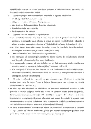 especificidades relativas às regras contratuais aplicáveis a cada convocação, que devem ser
informadas exclusivamente neste evento.
2) A convocação para trabalho intermitente deve conter as seguintes informações:
- identificação do trabalhador convocado;
- código da convocação (atribuído pelo empregador);
- data do início e do fim da prestação do serviço intermitente;
- jornada de trabalho a ser cumprida;
- local da prestação dos serviços.
3) A jornada deve ser informada da seguinte forma:
a) se a jornada for uniforme pelo período convocado e os dias de prestação de trabalho forem
contínuos, o empregador deve informar a jornada no campo {codHorContrat} indicando o
código do horário cadastrado previamente na Tabela de Horários/Turnos de Trabalho - S-1050;
b) se, para o período convocado, a jornada for variável e/ou os dias de trabalho forem descontínuos,
o empregador deve descrever a jornada no campo {dscJornada}.
4) O local de trabalho deve ser informado da seguinte forma:
a) se o empregado for convocado para trabalhar no mesmo endereço do estabelecimento ao qual
está vinculado, informar código 0 no campo {indLocal};
b) se o empregado for convocado para trabalhar em atividade externa ou em locais diferentes
durante o período da convocação, informar código 2 no campo {indLocal};
c) se o empregado for convocado para trabalhar em local fixo durante todo o período convocado,
em endereço diferente do estabelecimento a que está vinculado, o empregador deve preencher o
endereço no grupo {localTrabInterm}.
5) O código {codConv} deve ser arbitrado pelo empregador para identificar a convocação,
servindo como chave do evento. Permite a distinção da convocação para referência em eventos
remuneratórios (S-1200 e S-2299).
6) O prazo legal para pagamento da remuneração do trabalhador intermitente é o final de cada
prestação de serviços, que pode ocorrer mais de uma vez dentro do mesmo período de apuração.
Portanto, nos eventos remuneratórios (S-1200 e S-2299), o empregador deve informar em distintos
demonstrativos os vencimentos/descontos referentes a cada período de prestação de serviços, cujas
datas de pagamento devem ser refletidas no evento de pagamento (S-1210). Em cada demonstrativo
deve ser informado o código da convocação, no grupo [infoTrabInterm].
7) As regras de fechamento da folha excetuam o envio da remuneração de empregados de categoria
“[111] – Contrato de Trabalho Intermitente”, já que, para esse tipo de empregado pode não haver
prestação de trabalho e consequente remuneração, ainda que ele esteja ativo.
 