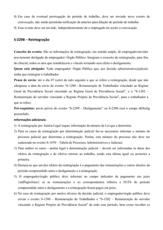 8) Em caso de eventual prorrogação do período de trabalho, deve ser enviado novo evento de
convocação, não sendo permitida retificação da anterior para dilação do período de trabalho.
9) Esse evento deve ser enviado independentemente de o empregado ter aceito a convocação.
S-2298 – Reintegração
Conceito do evento: São as informações de reintegração, em sentido amplo, de empregado/servidor
previamente desligado do empregador/ Órgão Público. Integram o conceito de reintegração, para fins
do eSocial, todos os atos que restabelecem o vínculo tornando sem efeito o desligamento.
Quem está obrigado: Todo empregador/ Órgão Público que, por decisão administrativa/judicial,
tenha que reintegrar o trabalhador.
Prazo de envio: até o dia 07 (sete) do mês seguinte a que se refere a reintegração, desde que não
ultrapasse a data do envio do evento “S-1200 - Remuneração de Trabalhador vinculado ao Regime
Geral de Previdência Social vinculado ao Regime Geral de Previdência Social”, e o “S-1202 –
Remuneração do servidor vinculado a Regime Próprio de Previdência Social”, para o trabalhador a
que se refere.
Pré-requisitos: envio prévio do evento “S-2299 – Desligamento” ou S-2200 com o campo dtDeslig
preenchido.
Informações adicionais:
1) A reintegração por Anistia Legal requer informação do número da Lei que a determina.
2) Para os casos de reintegração por determinação judicial faz-se necessário informar o número do
processo judicial que determina a reintegração. Porém, este número do processo não deve ser
cadastrado no evento S-1070 – Tabela de Processos Administrativos e Judiciais
3) Para ambos os casos - anistia legal e determinação judicial – devem ser informadas as datas dos
efeitos da reintegração e do efetivo retorno ao trabalho, sendo esta última igual ou posterior a
primeira.
4) Destaca-se que um dos efeitos da reintegração é o pagamento das remunerações e outros direitos do
período compreendido entre o desligamento e a reintegração.
5) O empregador/órgão público deve informar no campo indicador de pagamento em juízo
{indPagtoJuizo} se as remunerações e os correspondentes tributos e FGTS do período
compreendido entre o desligamento e a reintegração foram pagos em juízo.
6) No caso de reintegração por motivo diverso de decisão judicial, o empregador/órgão público deve
enviar o evento S-1200 – Remuneração do Trabalhador e “S-1202 – Remuneração do servidor
vinculado a Regime Próprio de Previdência Social” de todo esse período, bem como recolher os
 