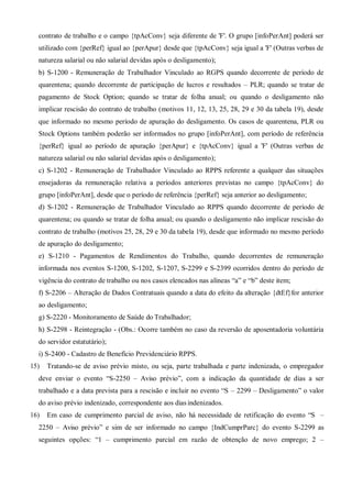 contrato de trabalho e o campo {tpAcConv} seja diferente de 'F'. O grupo [infoPerAnt] poderá ser
utilizado com {perRef} igual ao {perApur} desde que {tpAcConv} seja igual a 'F' (Outras verbas de
natureza salarial ou não salarial devidas após o desligamento);
b) S-1200 - Remuneração de Trabalhador Vinculado ao RGPS quando decorrente de período de
quarentena; quando decorrente de participação de lucros e resultados – PLR; quando se tratar de
pagamento de Stock Option; quando se tratar de folha anual; ou quando o desligamento não
implicar rescisão do contrato de trabalho (motivos 11, 12, 13, 25, 28, 29 e 30 da tabela 19), desde
que informado no mesmo período de apuração do desligamento. Os casos de quarentena, PLR ou
Stock Options também poderão ser informados no grupo [infoPerAnt], com período de referência
{perRef} igual ao período de apuração {perApur} e {tpAcConv} igual a 'F' (Outras verbas de
natureza salarial ou não salarial devidas após o desligamento);
c) S-1202 - Remuneração de Trabalhador Vinculado ao RPPS referente a qualquer das situações
ensejadoras da remuneração relativa a períodos anteriores previstas no campo {tpAcConv} do
grupo [infoPerAnt], desde que o período de referência {perRef} seja anterior ao desligamento;
d) S-1202 - Remuneração de Trabalhador Vinculado ao RPPS quando decorrente de período de
quarentena; ou quando se tratar de folha anual; ou quando o desligamento não implicar rescisão do
contrato de trabalho (motivos 25, 28, 29 e 30 da tabela 19), desde que informado no mesmo período
de apuração do desligamento;
e) S-1210 - Pagamentos de Rendimentos do Trabalho, quando decorrentes de remuneração
informada nos eventos S-1200, S-1202, S-1207, S-2299 e S-2399 ocorridos dentro do período de
vigência do contrato de trabalho ou nos casos elencados nas alíneas “a” e “b” deste item;
f) S-2206 – Alteração de Dados Contratuais quando a data do efeito da alteração {dtEf}for anterior
ao desligamento;
g) S-2220 - Monitoramento de Saúde do Trabalhador;
h) S-2298 - Reintegração - (Obs.: Ocorre também no caso da reversão de aposentadoria voluntária
do servidor estatutário);
i) S-2400 - Cadastro de Benefício Previdenciário RPPS.
15) Tratando-se de aviso prévio misto, ou seja, parte trabalhada e parte indenizada, o empregador
deve enviar o evento “S-2250 – Aviso prévio”, com a indicação da quantidade de dias a ser
trabalhado e a data prevista para a rescisão e incluir no evento “S – 2299 – Desligamento” o valor
do aviso prévio indenizado, correspondente aos dias indenizados.
16) Em caso de cumprimento parcial de aviso, não há necessidade de retificação do evento “S –
2250 – Aviso prévio” e sim de ser informado no campo {IndCumprParc} do evento S-2299 as
seguintes opções: “1 – cumprimento parcial em razão de obtenção de novo emprego; 2 –
 