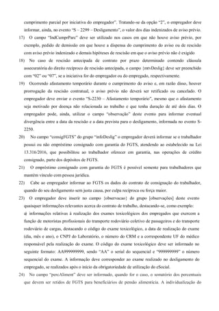 cumprimento parcial por iniciativa do empregador”. Tratando-se da opção “2”, o empregador deve
informar, ainda, no evento “S – 2299 – Desligamento”, o valor dos dias indenizados de aviso prévio.
17) O campo “IndCumprParc” deve ser utilizado nos casos em que não houve aviso prévio, por
exemplo, pedido de demissão em que houve a dispensa do cumprimento do aviso ou de rescisão
com aviso prévio indenizado e demais hipóteses de rescisão em que o aviso prévio não é exigido
18) No caso de rescisão antecipada de contrato por prazo determinado contendo cláusula
assecuratória do direito recíproco de rescisão antecipada, o campo {mtvDeslig} deve ser preenchido
com “02” ou “07”, se a iniciativa for do empregador ou do empregado, respectivamente.
19) Ocorrendo afastamento temporário durante o cumprimento do aviso e, em razão disso, houver
prorrogação da rescisão contratual, o aviso prévio não deverá ser retificado ou cancelado. O
empregador deve enviar o evento “S-2230 – Afastamento temporário”, mesmo que o afastamento
seja motivado por doença não relacionada ao trabalho e que tenha duração de até dois dias. O
empregador pode, ainda, utilizar o campo “observação” deste evento para informar eventual
divergência entre a data da rescisão e a data prevista para o desligamento, informada no evento S-
2250.
20) No campo “consigFGTS” do grupo “infoDeslig” o empregador deverá informar se o trabalhador
possui ou não empréstimo consignado com garantia do FGTS, atendendo ao estabelecido na Lei
13.316/2016, que possibilitou ao trabalhador oferecer em garantia, nas operações de crédito
consignado, parte dos depósitos de FGTS.
21) O empréstimo consignado com garantia do FGTS é possível somente para trabalhadores que
mantém vínculo com pessoa jurídica.
22) Cabe ao empregador informar ao FGTS os dados do contrato de consignação do trabalhador,
quando do seu desligamento sem justa causa, por culpa recíproca ou força maior.
23) O empregador deve inserir no campo {observacao} do grupo [observações] deste evento
quaisquer informações relevantes acerca do contrato de trabalho, destacando-se, como exemplo:
a) informações relativas à realização dos exames toxicológicos dos empregados que exercem a
função de motoristas profissionais do transporte rodoviário coletivo de passageiros e do transporte
rodoviário de cargas, destacando o código do exame toxicológico, a data de realização do exame
(dia, mês e ano), o CNPJ do Laboratório, o número do CRM e a correspondente UF do médico
responsável pela realização do exame. O código do exame toxicológico deve ser informado no
seguinte formato: AA999999999, sendo “AA” o serial do sequencial e “999999999” o número
sequencial do exame. A informação deve corresponder ao exame realizado no desligamento do
empregado, se realizados após o início da obrigatoriedade de utilização do eSocial.
24) No campo “percAliment” deve ser informado, quando for o caso, o somatório dos percentuais
que devem ser retidos de FGTS para beneficiários de pensão alimentícia. A individualização do
 