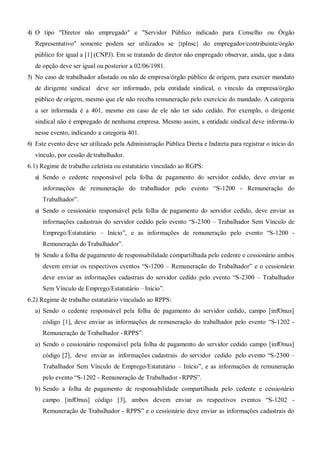 4) O tipo "Diretor não empregado" e "Servidor Público indicado para Conselho ou Órgão
Representativo" somente podem ser utilizados se {tpInsc} do empregador/contribuinte/órgão
público for igual a [1] (CNPJ). Em se tratando de diretor não empregado observar, ainda, que a data
de opção deve ser igual ou posterior a 02/06/1981.
5) No caso de trabalhador afastado ou não de empresa/órgão público de origem, para exercer mandato
de dirigente sindical deve ser informado, pela entidade sindical, o vínculo da empresa/órgão
público de origem, mesmo que ele não receba remuneração pelo exercício do mandado. A categoria
a ser informada é a 401, mesmo em caso de ele não ter sido cedido. Por exemplo, o dirigente
sindical não é empregado de nenhuma empresa. Mesmo assim, a entidade sindical deve informa-lo
nesse evento, indicando a categoria 401.
6) Este evento deve ser utilizado pela Administração Pública Direta e Indireta para registrar o início do
vínculo, por cessão detrabalhador.
6.1) Regime de trabalho celetista ou estatutário vinculado ao RGPS:
a) Sendo o cedente responsável pela folha de pagamento do servidor cedido, deve enviar as
informações de remuneração do trabalhador pelo evento “S-1200 - Remuneração do
Trabalhador”.
a) Sendo o cessionário responsável pela folha de pagamento do servidor cedido, deve enviar as
informações cadastrais do servidor cedido pelo evento “S-2300 – Trabalhador Sem Vínculo de
Emprego/Estatutário – Início”, e as informações de remuneração pelo evento “S-1200 -
Remuneração do Trabalhador”.
b) Sendo a folha de pagamento de responsabilidade compartilhada pelo cedente e cessionário ambos
devem enviar os respectivos eventos “S-1200 – Remuneração do Trabalhador” e o cessionário
deve enviar as informações cadastrais do servidor cedido pelo evento “S-2300 – Trabalhador
Sem Vínculo de Emprego/Estatutário –Início”.
6.2) Regime de trabalho estatutário vinculado ao RPPS:
a) Sendo o cedente responsável pela folha de pagamento do servidor cedido, campo [infOnus]
código [1], deve enviar as informações de remuneração do trabalhador pelo evento “S-1202 -
Remuneração de Trabalhador - RPPS”.
a) Sendo o cessionário responsável pela folha de pagamento do servidor cedido campo [infOnus]
código [2], deve enviar as informações cadastrais do servidor cedido pelo evento “S-2300 –
Trabalhador Sem Vínculo de Emprego/Estatutário – Início”, e as informações de remuneração
pelo evento “S-1202 - Remuneração de Trabalhador -RPPS”.
b) Sendo a folha de pagamento de responsabilidade compartilhada pelo cedente e cessionário
campo [infOnus] código [3], ambos devem enviar os respectivos eventos “S-1202 -
Remuneração de Trabalhador - RPPS” e o cessionário deve enviar as informações cadastrais do
 
