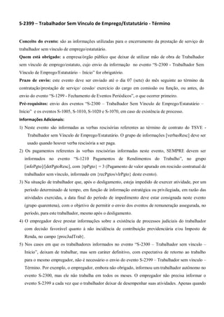 S-2399 – Trabalhador Sem Vínculo de Emprego/Estatutário - Término
Conceito do evento: são as informações utilizadas para o encerramento da prestação de serviço do
trabalhador sem vínculo de emprego/estatutário.
Quem está obrigado: a empresa/órgão público que deixar de utilizar mão de obra de Trabalhador
sem vínculo de emprego/estatuto, cujo envio da informação no evento “S-2300 - Trabalhador Sem
Vínculo de Emprego/Estatutário – Início” for obrigatório.
Prazo de envio: este evento deve ser enviado até o dia 07 (sete) do mês seguinte ao término da
contratação/prestação de serviço/ cessão/ exercício do cargo em comissão ou função, ou antes, do
envio do evento “S-1299 - Fechamento de Eventos Periódicos”, o que ocorrer primeiro.
Pré-requisitos: envio dos eventos “S-2300 – Trabalhador Sem Vínculo de Emprego/Estatutário –
Início” e os eventos S-1005, S-1010, S-1020 e S-1070, em caso de existência de processo.
Informações Adicionais:
1) Neste evento são informadas as verbas rescisórias referentes ao término de contrato do TSVE -
Trabalhador sem Vínculo de Emprego/Estatutário. O grupo de informações [verbasResc] deve ser
usado quando houver verba rescisória a ser paga.
2) Os pagamentos referentes às verbas rescisórias informadas neste evento, SEMPRE devem ser
informados no evento “S-1210 Pagamentos de Rendimentos do Trabalho”, no grupo
[infoPgto]/[detPgtoResc], com {tpPgto} = 3 (Pagamento de valor apurado em rescisão contratual de
trabalhador sem vínculo, informado em {recPgtos/vlrPgto} deste evento).
3) Na situação de trabalhador que, após o desligamento, esteja impedido de exercer atividade, por um
período determinado de tempo, em função de informação estratégica ou privilegiada, em razão das
atividades exercidas, a data final do período de impedimento deve estar consignada neste evento
(grupo quarentena), com o objetivo de permitir o envio dos eventos de remuneração assegurada, no
período, para este trabalhador, mesmo após o desligamento.
4) O empregador deve prestar informações sobre a existência de processos judiciais do trabalhador
com decisão favorável quanto à não incidência de contribuição previdenciária e/ou Imposto de
Renda, no campo {procJudTrab}.
5) Nos casos em que os trabalhadores informados no evento “S-2300 – Trabalhador sem vínculo –
Início”, deixam de trabalhar, mas sem caráter definitivo, com expectativa de retorno ao trabalho
para o mesmo empregador, não é necessário o envio do evento S-2399 – Trabalhador sem vínculo –
Término. Por exemplo, o empregador, embora não obrigado, informou um trabalhador autônomo no
evento S-2300, mas ele não trabalha em todos os meses. O empregador não precisa informar o
evento S-2399 a cada vez que o trabalhador deixar de desempenhar suas atividades. Apenas quando
 