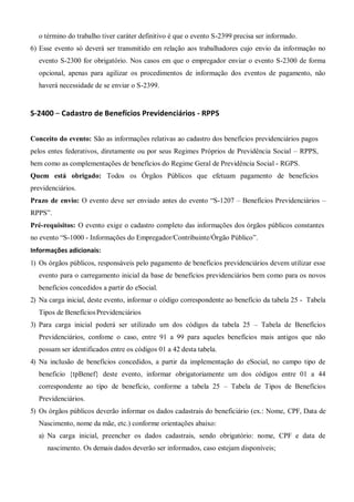 o término do trabalho tiver caráter definitivo é que o evento S-2399 precisa ser informado.
6) Esse evento só deverá ser transmitido em relação aos trabalhadores cujo envio da informação no
evento S-2300 for obrigatório. Nos casos em que o empregador enviar o evento S-2300 de forma
opcional, apenas para agilizar os procedimentos de informação dos eventos de pagamento, não
haverá necessidade de se enviar o S-2399.
S-2400 – Cadastro de Benefícios Previdenciários - RPPS
Conceito do evento: São as informações relativas ao cadastro dos benefícios previdenciários pagos
pelos entes federativos, diretamente ou por seus Regimes Próprios de Previdência Social – RPPS,
bem como as complementações de benefícios do Regime Geral de Previdência Social - RGPS.
Quem está obrigado: Todos os Órgãos Públicos que efetuam pagamento de benefícios
previdenciários.
Prazo de envio: O evento deve ser enviado antes do evento “S-1207 – Benefícios Previdenciários –
RPPS”.
Pré-requisitos: O evento exige o cadastro completo das informações dos órgãos públicos constantes
no evento “S-1000 - Informações do Empregador/Contribuinte/Órgão Público”.
Informações adicionais:
1) Os órgãos públicos, responsáveis pelo pagamento de benefícios previdenciários devem utilizar esse
evento para o carregamento inicial da base de benefícios previdenciários bem como para os novos
benefícios concedidos a partir do eSocial.
2) Na carga inicial, deste evento, informar o código correspondente ao benefício da tabela 25 - Tabela
Tipos de BenefíciosPrevidenciários
3) Para carga inicial poderá ser utilizado um dos códigos da tabela 25 – Tabela de Benefícios
Previdenciários, confome o caso, entre 91 a 99 para aqueles benefícios mais antigos que não
possam ser identificados entre os códigos 01 a 42 desta tabela.
4) Na inclusão de benefícios concedidos, a partir da implementação do eSocial, no campo tipo de
beneficio {tpBenef} deste evento, informar obrigatoriamente um dos códigos entre 01 a 44
correspondente ao tipo de benefício, conforme a tabela 25 – Tabela de Tipos de Benefícios
Previdenciários.
5) Os órgãos públicos deverão informar os dados cadastrais do beneficiário (ex.: Nome, CPF, Data de
Nascimento, nome da mãe, etc.) conforme orientações abaixo:
a) Na carga inicial, preencher os dados cadastrais, sendo obrigatório: nome, CPF e data de
nascimento. Os demais dados deverão ser informados, caso estejam disponíveis;
 