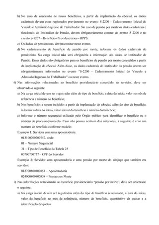 b) No caso de concessão de novos benefícios, a partir da implantação do eSocial, os dados
cadastrais devem estar registrados previamente no evento S-2200 - Cadastramento Inicial do
Vinculo e Admissão/Ingresso do Trabalhador. No caso de pensão por morte os dados cadastrais e
funcionais do Instituidor de Pensão, devem obrigatoriamente constar do evento S-2200 e no
evento S-1207 – Benefícios Previdenciários - RPPS.
c) Os dados de pensionistas, devem constar neste evento.
d) No cadastramento do beneficio de pensão por morte, informar os dados cadastrais do
pensionista. Na carga inicial não será obrigatória a informação dos dados de Instituidor de
Pensão. Esses dados são obrigatórios para os benefícios de pensão por morte concedidos a partir
da implantação do eSocial. Além disso, os dados cadastrais do instituidor da pensão devem ser
obrigatoriamente informados no evento “S-2200 - Cadastramento Inicial do Vinculo e
Admissão/Ingresso do Trabalhador” ou neste evento.
6) Nas informações relacionadas ao benefício previdenciário concedido ao servidor, deve ser
observado o seguinte:
a) Na carga inicial devem ser registradas além do tipo de benefício, a data do início, valor no mês de
referência e número do benefício;
b) Nos benefícios a serem incluídos a partir da implantação do eSocial, além do tipo de benefício,
informar a data do início, valor inicial do benefício e número do benefício;
c) Informar o número sequencial utilizado pelo Órgão público para identificar o benefício ou o
número do processo/protocolo. Caso não possua nenhum dos anteriores, a sugestão é criar um
numero de beneficio conforme modelo:
Exemplo 1: Servidor com uma aposentadoria:
013100700700757, onde:
01 – Numero Sequencial
31 – Tipo de Beneficio da Tabela 25
00700700757 – CPF do Servidor
Exemplo 2: Servidor com aposentadoria e uma pensão por morte do cônjuge que também era
servidor:
012700800800858 – Aposentadoria
024000800800858 – Pensao por Morte
7) Nas informações relacionadas ao benefício previdenciário “pensão por morte”, deve ser observado
o seguinte:
a) Na carga inicial devem ser registradas além do tipo de benefício relacionado, a data do início,
valor do beneficio no mês de referência, número do benefício, quantitativo de quotas e a
identificação de quotas.
 