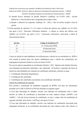Empresa tem um processo que suspende a incidência previdenciária sobre a Hora Extra.
Retorno do S-5001: tpValor11 (Base de cálculo da Contribuição Previdenciária normal) = 1.000,00
tpValor91 (Incidência Suspensa em decorrência de decisão judicial) = 200,00
b) Quando houver indicador de decisão definitiva ({indSusp} em S-1070 =[90] - decisão
definitiva), o valor da rubrica não é computado para compor a base.
c) Quando o indicativo de suspensão {indSusp} for = [92], o valor da rubrica compõe a base de
cálculo.
2.2) Para apuração do {tpValor} 21 a 23, somar os valores das rubricas cujo {tpRubr} em {S-1010}
seja igual a [2,4] - Descontos, Informativa dedutora - e subtrair os valores das rubricas cujo
{tpRubr} em {S-1010} seja igual a [1,3] - Vencimento, Informativa, observando a tabela de
relacionamento abaixo:
tpValor Código de Incidência CP
21 31, 32 (desconto INSS)
22 34 (desconto Sest)
23 35 (desconto Senat)
A base de cálculo de cada trabalhador será utilizada para o cálculo da sua contribuição ao RGPS e
será somada às demais bases dos demais trabalhadores para o cálculo das contribuições dos
empregadores (patronal) tratada no evento de retorno S-5011.
No caso de empresa enquadrada na classificação tributária = [03] - Optantes pelo Simples Nacional,
com tributação previdenciária substituída e não substituída - há também a separação das bases de
cálculo de cada trabalhador por indicador de contribuição substituída, conforme se segue:
1 - Contribuição Substituída Integralmente;
2 - Contribuição não substituída;
3 - Contribuição não substituída concomitante com contribuição substituída.
Cálculo da contribuição do segurado
Para calcular a contribuição do trabalhador (segurado do RGPS), com base nas informações
prestadas em S-1200, S-2299 ou S-2399 são utilizadas as seguintes regras:
1) Caso haja informação de múltiplos vínculos com indicador de contribuição sobre o limite
máximo de salário de contribuição já descontada em outra empresa (Grupo {infoMV} com
{indMV} = [3]) não haverá desconto de contribuição, ou seja, o campo valor da contribuição do
segurado calculada pelo eSocial {vlrCPseg} será igual a 0 (zero).
2) Caso haja informação de múltiplos vínculos com indicador de contribuição descontada pelo
empregador declarante ou de contribuição descontada por outra empresa sobre valor inferior ao
 