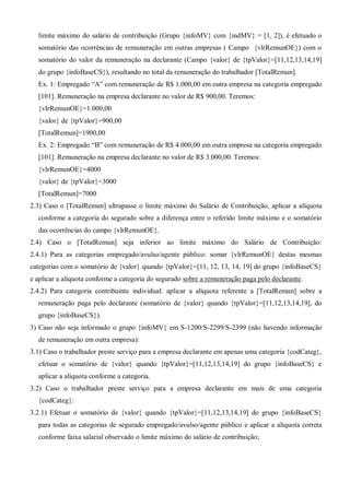 limite máximo do salário de contribuição (Grupo {infoMV} com {indMV} = [1, 2]), é efetuado o
somatório das ocorrências de remuneração em outras empresas ( Campo {vlrRemunOE}) com o
somatório do valor da remuneração na declarante (Campo {valor} de {tpValor}=[11,12,13,14,19]
do grupo {infoBaseCS}), resultando no total da remuneração do trabalhador [TotalRemun].
Ex. 1: Empregado “A” com remuneração de R$ 1.000,00 em outra empresa na categoria empregado
[101]. Remuneração na empresa declarante no valor de R$ 900,00. Teremos:
{vlrRemunOE}=1.000,00
{valor} de {tpValor}=900,00
[TotalRemun]=1900,00
Ex. 2: Empregado “B” com remuneração de R$ 4.000,00 em outra empresa na categoria empregado
[101]. Remuneração na empresa declarante no valor de R$ 3.000,00. Teremos:
{vlrRemunOE}=4000
{valor} de {tpValor}=3000
[TotalRemun]=7000
2.3) Caso o [TotalRemun] ultrapasse o limite máximo do Salário de Contribuição, aplicar a alíquota
conforme a categoria do segurado sobre a diferença entre o referido limite máximo e o somatório
das ocorrências do campo {vlrRemunOE}.
2.4) Caso o [TotalRemun] seja inferior ao limite máximo do Salário de Contribuição:
2.4.1) Para as categorias empregado/avulso/agente público: somar {vlrRemunOE} destas mesmas
categorias com o somatório de {valor} quando {tpValor}=[11, 12, 13, 14, 19] do grupo {infoBaseCS}
e aplicar a alíquota conforme a categoria do segurado sobre a remuneração paga pelo declarante.
2.4.2) Para categoria contribuinte individual: aplicar a alíquota referente a [TotalRemun] sobre a
remuneração paga pelo declarante (somatório de {valor} quando {tpValor}=[11,12,13,14,19], do
grupo {infoBaseCS}).
3) Caso não seja informado o grupo {infoMV} em S-1200/S-2299/S-2399 (não havendo informação
de remuneração em outra empresa):
3.1) Caso o trabalhador preste serviço para a empresa declarante em apenas uma categoria {codCateg},
efetuar o somatório de {valor} quando {tpValor}=[11,12,13,14,19] do grupo {infoBaseCS} e
aplicar a alíquota conforme a categoria.
3.2) Caso o trabalhador preste serviço para a empresa declarante em mais de uma categoria
{codCateg}:
3.2.1) Efetuar o somatório de {valor} quando {tpValor}=[11,12,13,14,19] do grupo {infoBaseCS}
para todas as categorias de segurado empregado/avulso/agente público e aplicar a alíquota correta
conforme faixa salarial observado o limite máximo do salário de contribuição;
 