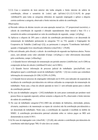 3.2.2) Caso o somatório do item anterior não tenha atingido o limite máximo do salário de
contribuição, efetuar o somatório de {valor} qdo {tpValor}=[11,12,13,14,19] do grupo
{infoBaseCS} para todas as categorias diferentes de segurado empregado e aplicar a alíquota
correta conforme a categoria, observado o limite máximo do salário de contribuição.
Observações:
a) Havendo rubricas de décimo terceiro em uma apuração mensal (ex. 13º proporcional rescisório), o
cálculo da contribuição do segurado é efetuado separadamente (base mensal e base 13) e o
somatório de ambos corresponderá ao valor da contribuição do segurado, campo {vrCpSeg}.
b) Aplica-se a alíquota de 20% para o cálculo da contribuição previdenciária a ser descontada de
remuneração de trabalhador pertencente às categorias 731 ou 734, quando o Empregador for
Cooperativa de Trabalho ({indCoop}=[1]), ou pertencente à categoria "Contribuinte Individual",
quando o Empregador tiver classificação tributária ({classTrib}) = [70,80].
c) Não será efetuado, pelo eSocial, o cálculo da contribuição do segurado nas hipóteses abaixo. Nestes
casos, será adotado como valor calculado (Campo {vrCpSeg}) o valor efetivamente descontado
pelo contribuinte, campo {vrDescSeg}:
c.1) Quando houver informação de remuneração em período anterior ({infoPerAnt} em S-1200) na
composição da base de cálculo ({infoBaseCS/valor} em S-5001);
c.2) Quando houver informação de processo judicial do trabalhador {procJudTrab} com
abrangência igual a contribuição social do trabalhador ({tpTrib} = [2]) nos eventos que contenham
informações de remuneração (S-1200, S-2299 e S-2399);
c.3) Quando houver processo do empregador informado em S-1010, com indicador de suspensão da
incidência de contribuição previdenciária em rubricas utilizadas na composição da remuneração do
trabalhador. Neste caso, a base de cálculo apurada no item 2.1 será utilizada apenas para o cálculo
da contribuição patronal.
4) No caso de trabalhador categoria = [102] (trabalhador de curto prazo contratado por produtor rural
pessoa física ou segurado especial), utilizar somente a alíquota de 8%, observando o limite máximo
do salário de contribuição.
5) No caso de trabalhador categoria=[741] (MEI das atividades de hidráulica, eletricidade, pintura,
alvenaria, carpintaria e de manutenção ou reparo de veículos) não há contribuição previdenciária a
ser descontada do trabalhador. Neste caso, a contribuição do segurado é recolhida no âmbito do
SIMEI. A contribuição previdenciária patronal calculada sobre os valores pagos ao MEI será
demonstrada no evento S-5011.
5-A) No caso de empregador com {classTrib} = [21,60], não calcular a contribuição previdenciária do
contribuinte individual (grupo 700). O valor deve ser zerado;
 