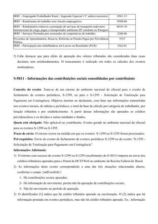 IRRF - Empregado/Trabalhador Rural - Segurado Especial 13° salário rescisório 0561-13
IRRF - Rendimento do trabalho sem vínculo empregatício 0588-06
IRRF - Rendimentos relativos a prestação de serviços de transporte rodoviário
internacional de carga, pagos a transportador autônomo PF residente no Paraguai
0610- 01
IRRF - Serviços Prestados por associados de cooperativas de trabalho; 3280-06
Proventos de Aposentadoria, Reserva, Reforma ou Pensão Pagos por Previdência
Pública
3533
IRRF - Participação dos trabalhadores em Lucros ou Resultados (PLR) 3562-01
5) Cabe destacar que para efeito de apuração dos valores tributados são consideradas duas casas
decimais sem arredondamentos. O truncamento é realizado em todos os cálculos dos eventos
totalizadores.
S-5011 - Informações das contribuições sociais consolidadas por contribuinte
Conceito do evento: Trata-se de um retorno do ambiente nacional do eSocial para o evento de
fechamento de eventos periódicos, S-1299, ou para o S-1295 - Solicitação de Totalização para
Pagamento em Contingência. Objetiva mostrar ao declarante, com base nas informações transmitidas
nos eventos iniciais, de tabelas e periódicos, o total da base de cálculo por categoria de trabalhador, por
lotação tributária e por estabelecimento. A partir dessas informações são apurados os créditos
previdenciários e os devidos a outras entidades e fundos.
Quem está obrigado: Não aplicável ao contribuinte. Evento gerado no ambiente nacional do eSocial
para os eventos S-1299 ou S-1295.
Prazo de envio: O retorno ocorre na medida em que os eventos S-1299 ou S-1295 forem processados.
Pré-requisitos: Envio do evento de fechamento de eventos periódicos S-1299 ou do evento “S-1295 -
Solicitação de Totalização para Pagamento em Contingência”.
Informações Adicionais:
1) O retorno com sucesso do evento S-1299 ou S-1295 (recebimento do S-5011) importa no envio dos
créditos tributários apurados para o Portal da DCTFWeb no ambiente da Receita Federal do Brasil.
2) As informações deste evento corresponderão a uma das três situações relacionadas abaixo,
conforme o campo {indExistInfo}:
1- Há contribuições sociais apuradas;
2- Há informação de movimento, porém não há apuração de contribuições sociais;
3- Não há movimento no período de apuração.
3) O identificador [1] indica que há crédito tributário apurado na escrituração. O [2] indica que há
informação prestada em eventos periódicos, mas não há crédito tributário apurado. Ex.: informação
 