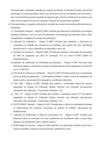 de remuneração a trabalhador afastado por acidente de trabalho. O indicador [3] indica que não há
informação em eventos periódicos. Nesse caso ([3]) trata-se de uma escrituração sem movimento e
deve ser transmitida no primeiro período de apuração após o fim da ocorrência de movimento e em
todos meses de janeiro de cada ano, enquanto a situação de sem movimento perdurar.
4) São apresentadas, as seguintes informações, extraídas dos eventos transmitidos preliminarmente ao
fechamento:
a) Classificação tributária – Origem S-1000: Utilizada para diferenciar contribuintes em situações
tributárias diferentes, como nos casos de substituição da contribuição previdenciária sobre a folha
de pagamentos ou hipóteses de isenção de contribuição.
b) Indicador de cooperativa – Origem S-1000: Utilizada para identificar e diferenciar as
cooperativas de trabalho das cooperativas de produção, pois aquelas não têm contribuição
patronal sobre os valores repassados aos cooperados e estas, sim.
c) Indicador de construtora – Origem S-1000: Utilizada para habilitar a informação de desoneração
da folha de pagamento por obra de construção civil no evento S-1005 (Tabela de
Estabelecimentos).
d) Indicador de substituição da contribuição previdenciária – Origem S-1280: Necessária para
diferenciar empresas submetidas ao regime de desoneração da folha de pagamentos na forma da
Lei nº 12.546/2012.
e) Percentual de redução de contribuição – Origem S-1280: Utilizada quando houver desoneração
parcial da folha de pagamentos. A informação possibilita o cálculo correto da contribuição da
empresa sobre a remuneração de empregados e contribuintes individuais.
f) Fator Mês – Origem S-1280: Utilizada para calcular a contribuição mensal da empresa
enquadrada no Regime de Tributação Simples Nacional com tributação previdenciária
substituída e não substituída – Classificação Tributária = [3].
g) Fator 13º – Origem S-1280: Utilizada para calcular a contribuição anual (13º) da empresa
enquadrada no Regime de Tributação Simples Nacional com tributação previdenciária
substituída e não substituída – Classificação Tributária = [3].
h) RAT/FAP/RAT Ajustado – Origem S-1005: Utilizada para o cálculo da contribuição destinada
ao financiamento dos benefícios decorrentes de acidente de trabalho. Apresentado por
estabelecimento.
i) Indicador de Substituição de Obra de Construção Civil – Origem S-1005: Utilizada para
diferenciar obras de construção civil com recolhimento de contribuição sobre a receita bruta
daquelas com recolhimento sobre a folha de salários.
j) FPAS/Código de Terceiros – Origem S-1020: Identifica, em cada lotação tributária, quais são os
terceiros (entidades e fundos) a quem são devidas contribuições sociais.
 