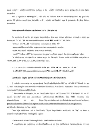 deve conter 11 dígitos numéricos, incluído o dv - dígito verificador, que é composto de um dígito
numérico;
Para o registro do empregado2, seria erro no formato do CPF informado (coluna 5), que deve
conter 11 dígitos numéricos, incluído o dv - dígito verificador, que é composto de dois dígitos
numéricos.
Nome padronizado dos arquivos de envio e de retorno:
Os arquivos de envio, ao serem transmitidos, têm seus nomes alterados segundo a regra de
formação: D.CNS.CPF.001.aaaammddhhmmss.numCNPJ.numCPF.TXT, onde:
• prefixo: D.CNS.CPF + um número sequencial de 001 a 003;
• aaaammddhhmmss indica o momento da transmissão do arquivo;
• numCNPJ indica o número do CNPJ da empresa;
• numCPF indica o CPF do transmissor do arquivo, obtido através das informações do token.
Os arquivos de retorno têm a mesma regra de formação dos de envio acrescidos das palavras
"PROCESSADO" e "REJEITADO", conforme o caso.
• D.CNS.CPF.002.aaaammddhhmmss.numCNPJ.numCPF.TXT.PROCESSADO
• D.CNS.CPF.003.aaaammddhhmmss.numCNPJ.numCPF.TXT.REJEITADO
Certificado Digital para Consulta Qualificação Cadastal em Lote
A emissão, renovação ou revogação de Certificado Digital e-CPF ou e-CNPJ ICP-Brasil: A1 ou
A3 será realizada por uma empresa devidamente autorizada pela Receita Federal do Brasil, denominada
Autoridade Certificadora Habilitada.
O interessado na obtenção de um Certificado Digital e-CPF ou e-CNPJ ICP-Brasil: A1 ou A3
deverá escolher uma das Autoridades Certificadoras Habilitadas pela RFB, conforme lista
disponibilizada no site: https://idg.receita.fazenda.gov.br/orientacao/tributaria/senhas-e-
procuracoes/senhas/certificados-digitais/orientacoes-sobre-emissao-renovacao-e-revogacao-de-
certificados-digitais-e-cpf-ou-e-cnpj.
Caso haja problemas com o Certificado Digital impedindo a realização da CQC em Lote, o
usuário deverá observar a orientação a seguir:
1) Verificar se o Certificado Digital está corretamente instalado:
A visualização do registro de seu Certificado pode ser feita na Barra de Ferramentas do browser
 