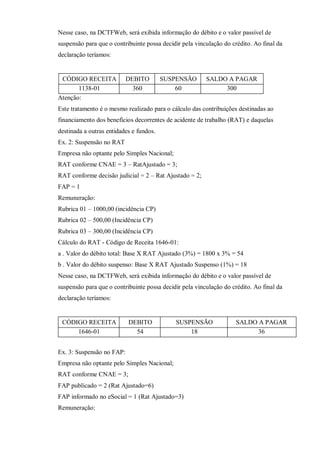 Nesse caso, na DCTFWeb, será exibida informação do débito e o valor passível de
suspensão para que o contribuinte possa decidir pela vinculação do crédito. Ao final da
declaração teríamos:
CÓDIGO RECEITA DEBITO SUSPENSÃO SALDO A PAGAR
1138-01 360 60 300
Atenção:
Este tratamento é o mesmo realizado para o cálculo das contribuições destinadas ao
financiamento dos benefícios decorrentes de acidente de trabalho (RAT) e daquelas
destinada a outras entidades e fundos.
Ex. 2: Suspensão no RAT
Empresa não optante pelo Simples Nacional;
RAT conforme CNAE = 3 – RatAjustado = 3;
RAT conforme decisão judicial = 2 – Rat Ajustado = 2;
FAP = 1
Remuneração:
Rubrica 01 – 1000,00 (incidência CP)
Rubrica 02 – 500,00 (Incidência CP)
Rubrica 03 – 300,00 (Incidência CP)
Cálculo do RAT - Código de Receita 1646-01:
a . Valor do débito total: Base X RAT Ajustado (3%) = 1800 x 3% = 54
b . Valor do débito suspenso: Base X RAT Ajustado Suspenso (1%) = 18
Nesse caso, na DCTFWeb, será exibida informação do débito e o valor passível de
suspensão para que o contribuinte possa decidir pela vinculação do crédito. Ao final da
declaração teríamos:
CÓDIGO RECEITA DEBITO SUSPENSÃO SALDO A PAGAR
1646-01 54 18 36
Ex. 3: Suspensão no FAP:
Empresa não optante pelo Simples Nacional;
RAT conforme CNAE = 3;
FAP publicado = 2 (Rat Ajustado=6)
FAP informado no eSocial = 1 (Rat Ajustado=3)
Remuneração:
 