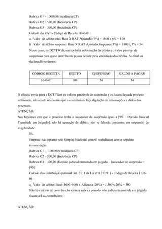 Rubrica 01 – 1000,00 (incidência CP)
Rubrica 02 – 500,00 (Incidência CP)
Rubrica 03 – 300,00 (Incidência CP)
Cálculo do RAT - Código de Receita 1646-01:
a . Valor do débito total: Base X RAT Ajustado (6%) = 1800 x 6% = 108
b . Valor do débito suspenso: Base X RAT Ajustado Suspenso (3%) = 1800 x 3% = 54
Nesse caso, na DCTFWeb, será exibida informação do débito e o valor passível de
suspensão para que o contribuinte possa decidir pela vinculação do crédito. Ao final da
declaração teríamos:
CÓDIGO RECEITA DEBITO SUSPENSÃO SALDO A PAGAR
1646-01 108 54 54
O eSocial envia para a DCTFWeb os valores passíveis de suspensão e os dados de cada processo
informado, não sendo necessário que o contribuinte faça digitação de informações e dados dos
processos.
ATENÇÃO:
Nas hipóteses em que o processo tenha o indicador de suspensão igual a [90 – Decisão Judicial
Transitada em Julgado], não há apuração de débito, não se falando, portanto, em suspensão de
exigibilidade.
Ex.
Empresa não optante pelo Simples Nacional com 01 trabalhador com a seguinte
remuneração:
Rubrica 01 – 1.000,00 (incidência CP)
Rubrica 02 – 500,00 (Incidência CP)
Rubrica 03 – 300,00 (Decisão judicial transitada em julgado – Indicador de suspensão =
[90].
Cálculo da contribuição patronal (art. 22, I da Lei nº 8.212/91) - Código de Receita 1138-
01:
a . Valor do débito: Base (1000+500) x Alíquota (20%) = 1.500 x 20% = 300
Não há cálculo de contribuição sobre a rubrica com decisão judicial transitada em julgado
favorável ao contribuinte.
ATENÇÃO:
 
