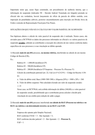 Importante notar que, acaso fique constatado, em procedimento de auditoria interna, que a
informação de suspensão [indicador 90 – Decisão Judicial Transitada em Julgado] prestada no
eSocial não era verdadeira, haverá lançamento de ofício da parcela do débito omitida, com
imposição de penalidades cabíveis, posterior encaminhamento para inscrição em Dívida Ativa da
União e emissão de Representação Fiscal para Fins Penais.
SITUAÇÕES EM QUE NÃO HÁ O CÁLCULO DO VALOR PASSÍVEL DE SUSPENSÃO
Nas hipóteses abaixo o cálculo do valor passível de suspensão não é realizado. Nestes casos, são
enviados para a DCTFWeb os dados dos processos informados no eSocial e os valores passíveis de
suspensão zerados, cabendo ao contribuinte a execução dos cálculos de tais valores conforme dados
específicos de seus processos e a sua vinculação ao débito apurado.
1) Havendo mais de um (01) processo, na mesma rubrica, interferindo no cálculo de um mesmo
Código de Receita (CR).
Ex.:
Rubrica 01 – 1.000,00 (incidência CP)
Rubrica 02 – 500,00 (Incidência CP)
Rubrica 03 – 300,00 (Incidência CP Suspensa – Processo X e Processo Y)
Cálculo da contribuição patronal (art. 22, I da Lei nº 8.212/91) – Código de Receita 1138-
01:
a . Valor do débito total: Base (1000+500+300) x Alíquota (20%) = 1800 x 20% = 360
b . Valor do débito suspenso: Não calculado (Gerado um valor de suspensão zerado)
{ } 0
Nesse caso, na DCTFWeb, será exibida informação do débito (360,00) e o valor passível
de suspensão zerado, possibilitando que o contribuinte possa calcular e decidir pela
vinculação de seu crédito para redução do saldo a pagar.
2) Havendo mais de um (01) processo interferindo no cálculo do RAT (Processo na rubrica e no
RAT; na rubrica e em determinado terceiro; ou no RAT e no FAP)
Ex.:
Empresa não optante pelo Simples Nacional;
RAT conforme CNAE = 3 – Rat Ajustado = 3;
RAT conforme decisão judicial = 2 – Rat Ajustado = 2 – Processo X;
FAP = 1
 