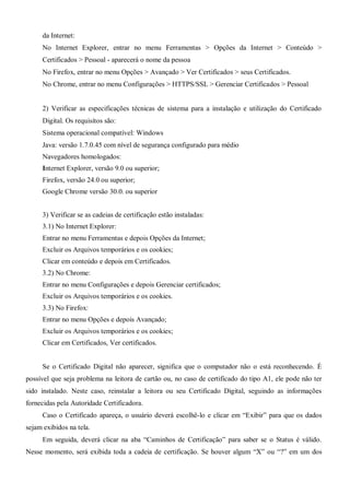 da Internet:
No Internet Explorer, entrar no menu Ferramentas > Opções da Internet > Conteúdo >
Certificados > Pessoal - aparecerá o nome da pessoa
No Firefox, entrar no menu Opções > Avançado > Ver Certificados > seus Certificados.
No Chrome, entrar no menu Configurações > HTTPS/SSL > Gerenciar Certificados > Pessoal
2) Verificar as especificações técnicas de sistema para a instalação e utilização do Certificado
Digital. Os requisitos são:
Sistema operacional compatível: Windows
Java: versão 1.7.0.45 com nível de segurança configurado para médio
Navegadores homologados:
Internet Explorer, versão 9.0 ou superior;
Firefox, versão 24.0 ou superior;
Google Chrome versão 30.0. ou superior
3) Verificar se as cadeias de certificação estão instaladas:
3.1) No Internet Explorer:
Entrar no menu Ferramentas e depois Opções da Internet;
Excluir os Arquivos temporários e os cookies;
Clicar em conteúdo e depois em Certificados.
3.2) No Chrome:
Entrar no menu Configurações e depois Gerenciar certificados;
Excluir os Arquivos temporários e os cookies.
3.3) No Firefox:
Entrar no menu Opções e depois Avançado;
Excluir os Arquivos temporários e os cookies;
Clicar em Certificados, Ver certificados.
Se o Certificado Digital não aparecer, significa que o computador não o está reconhecendo. É
possível que seja problema na leitora de cartão ou, no caso de certificado do tipo A1, ele pode não ter
sido instalado. Neste caso, reinstalar a leitora ou seu Certificado Digital, seguindo as informações
fornecidas pela Autoridade Certificadora.
Caso o Certificado apareça, o usuário deverá escolhê-lo e clicar em “Exibir” para que os dados
sejam exibidos na tela.
Em seguida, deverá clicar na aba “Caminhos de Certificação” para saber se o Status é válido.
Nesse momento, será exibida toda a cadeia de certificação. Se houver algum “X” ou “?” em um dos
 