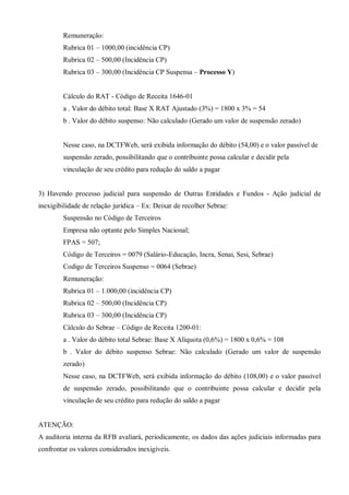 Remuneração:
Rubrica 01 – 1000,00 (incidência CP)
Rubrica 02 – 500,00 (Incidência CP)
Rubrica 03 – 300,00 (Incidência CP Suspensa – Processo Y)
Cálculo do RAT - Código de Receita 1646-01
a . Valor do débito total: Base X RAT Ajustado (3%) = 1800 x 3% = 54
b . Valor do débito suspenso: Não calculado (Gerado um valor de suspensão zerado)
Nesse caso, na DCTFWeb, será exibida informação do débito (54,00) e o valor passível de
suspensão zerado, possibilitando que o contribuinte possa calcular e decidir pela
vinculação de seu crédito para redução do saldo a pagar
3) Havendo processo judicial para suspensão de Outras Entidades e Fundos - Ação judicial de
inexigibilidade de relação jurídica – Ex: Deixar de recolher Sebrae:
Suspensão no Código de Terceiros
Empresa não optante pelo Simples Nacional;
FPAS = 507;
Código de Terceiros = 0079 (Salário-Educação, Incra, Senai, Sesi, Sebrae)
Codigo de Terceiros Suspenso = 0064 (Sebrae)
Remuneração:
Rubrica 01 – 1.000,00 (incidência CP)
Rubrica 02 – 500,00 (Incidência CP)
Rubrica 03 – 300,00 (Incidência CP)
Cálculo do Sebrae – Código de Receita 1200-01:
a . Valor do débito total Sebrae: Base X Alíquota (0,6%) = 1800 x 0,6% = 108
b . Valor do débito suspenso Sebrae: Não calculado (Gerado um valor de suspensão
zerado)
Nesse caso, na DCTFWeb, será exibida informação do débito (108,00) e o valor passível
de suspensão zerado, possibilitando que o contribuinte possa calcular e decidir pela
vinculação de seu crédito para redução do saldo a pagar
ATENÇÃO:
A auditoria interna da RFB avaliará, periodicamente, os dados das ações judiciais informadas para
confrontar os valores considerados inexigíveis.
 