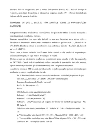 Havendo mais de um processo para o mesmo item (mesma rubrica, RAT, FAP ou Código de
Terceiro), caso algum desses tenha o indicador de suspensão igual a [90] – Decisão transitada em
Julgado, não há apuração de débito.
HIPOTESES EM QUE A DECISÃO NÃO ABRANGE TODAS AS CONTRIBUIÇÕES
PATRONAIS
Este primeiro modelo de cálculo de valor suspenso não possibilita limitar o alcance da decisão a
uma determinada contribuição patronal.
Podemos exemplificar com uma ação judicial em que seu dispositivo versa apenas sobre a
incidência de determinada rubrica para a contribuição patronal de que trata o art. 22, Inciso I da Lei
nº 8.212/91. Ela não se estende às contribuições para acidente de trabalho – RAT (art. 22, Inciso II
da Lei nº 8.212/91).
Nestes casos, o sistema ainda não identifica este limite e calcula o valor passível de suspensão para
as duas contribuições, ou seja, para os dois códigos de receita.
Destaca-se que isto não importa concluir que o contribuinte possa vincular o valor das suspensões
na DCTFWeb. Caberá a ele (contribuinte) avaliar a extensão de sua decisão judicial e somente
aplicar a vinculação do valor que efetivamente esteja com a exigibilidade suspensa.
A auditoria interna da RFB avaliará, periodicamente, os dados das ações judiciais informadas para
confrontar os valores considerados inexigíveis.
Ex. 1: Processo Judicial em rubrica com decisão limitada à contribuição patronal de que
trata o art. 22, Inciso I da Lei 8.212/91 (20% sobre a remuneração).
Empresa não optante pelo Simples Nacional
RAT = 3 – RatAjustado = 3;
FAP = 1
01 trabalhador com a seguinte remuneração:
Rubrica 01 – 1.000,00 (incidência CP)
Rubrica 02 – 500,00 (Incidência CP)
Rubrica 03 – 300,00 (Incidência CP suspensa por liminar em mandado de segurança – Art.
22, Inciso I)
Cálculo da contribuição patronal (art. 22, I da Lei nº 8.212/91) - Código de Receita 1138-
01:
a . Valor do débito total: Base (1000+500+300) x Alíquota (20%) = 1.800 x 20% = 360
b . Valor do débito passível de suspensão: Base (300) x Alíquota (20%) = 300 x 20% = 60
Cálculo do RAT - Código de Receita 1646-01
 