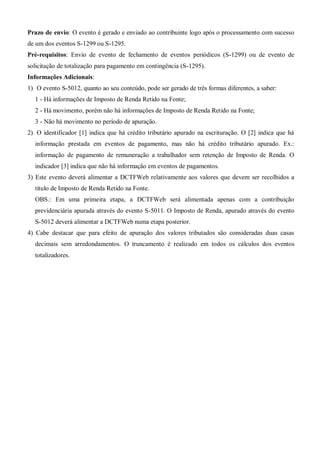 Prazo de envio: O evento é gerado e enviado ao contribuinte logo após o processamento com sucesso
de um dos eventos S-1299 ou S-1295.
Pré-requisitos: Envio de evento de fechamento de eventos periódicos (S-1299) ou de evento de
solicitação de totalização para pagamento em contingência (S-1295).
Informações Adicionais:
1) O evento S-5012, quanto ao seu conteúdo, pode ser gerado de três formas diferentes, a saber:
1 - Há informações de Imposto de Renda Retido na Fonte;
2 - Há movimento, porém não há informações de Imposto de Renda Retido na Fonte;
3 - Não há movimento no período de apuração.
2) O identificador [1] indica que há crédito tributário apurado na escrituração. O [2] indica que há
informação prestada em eventos de pagamento, mas não há crédito tributário apurado. Ex.:
informação de pagamento de remuneração a trabalhador sem retenção de Imposto de Renda. O
indicador [3] indica que não há informação em eventos de pagamentos.
3) Este evento deverá alimentar a DCTFWeb relativamente aos valores que devem ser recolhidos a
título de Imposto de Renda Retido na Fonte.
OBS.: Em uma primeira etapa, a DCTFWeb será alimentada apenas com a contribuição
previdenciária apurada através do evento S-5011. O Imposto de Renda, apurado através do evento
S-5012 deverá alimentar a DCTFWeb numa etapa posterior.
4) Cabe destacar que para efeito de apuração dos valores tributados são consideradas duas casas
decimais sem arredondamentos. O truncamento é realizado em todos os cálculos dos eventos
totalizadores.
 