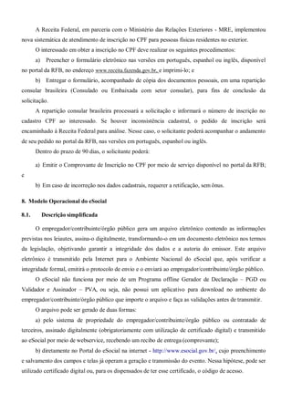 A Receita Federal, em parceria com o Ministério das Relações Exteriores - MRE, implementou
nova sistemática de atendimento de inscrição no CPF para pessoas físicas residentes no exterior.
O interessado em obter a inscrição no CPF deve realizar os seguintes procedimentos:
a) Preencher o formulário eletrônico nas versões em português, espanhol ou inglês, disponível
no portal da RFB, no endereço www.receita.fazenda.gov.br, e imprimi-lo; e
b) Entregar o formulário, acompanhado de cópia dos documentos pessoais, em uma repartição
consular brasileira (Consulado ou Embaixada com setor consular), para fins de conclusão da
solicitação.
A repartição consular brasileira processará a solicitação e informará o número de inscrição no
cadastro CPF ao interessado. Se houver inconsistência cadastral, o pedido de inscrição será
encaminhado à Receita Federal para análise. Nesse caso, o solicitante poderá acompanhar o andamento
de seu pedido no portal da RFB, nas versões em português, espanhol ou inglês.
Dentro do prazo de 90 dias, o solicitante poderá:
a) Emitir o Comprovante de Inscrição no CPF por meio de serviço disponível no portal da RFB;
e
b) Em caso de incorreção nos dados cadastrais, requerer a retificação, sem ônus.
8. Modelo Operacional do eSocial
8.1. Descrição simplificada
O empregador/contribuinte/órgão público gera um arquivo eletrônico contendo as informações
previstas nos leiautes, assina-o digitalmente, transformando-o em um documento eletrônico nos termos
da legislação, objetivando garantir a integridade dos dados e a autoria do emissor. Este arquivo
eletrônico é transmitido pela Internet para o Ambiente Nacional do eSocial que, após verificar a
integridade formal, emitirá o protocolo de envio e o enviará ao empregador/contribuinte/órgão público.
O eSocial não funciona por meio de um Programa offline Gerador de Declaração – PGD ou
Validador e Assinador – PVA, ou seja, não possui um aplicativo para download no ambiente do
empregador/contribuinte/órgão público que importe o arquivo e faça as validações antes de transmitir.
O arquivo pode ser gerado de duas formas:
a) pelo sistema de propriedade do empregador/contribuinte/órgão público ou contratado de
terceiros, assinado digitalmente (obrigatoriamente com utilização de certificado digital) e transmitido
ao eSocial por meio de webservice, recebendo um recibo de entrega (comprovante);
b) diretamente no Portal do eSocial na internet - http://www.esocial.gov.br/, cujo preenchimento
e salvamento dos campos e telas já operam a geração e transmissão do evento. Nessa hipótese, pode ser
utilizado certificado digital ou, para os dispensados de ter esse certificado, o código de acesso.
 