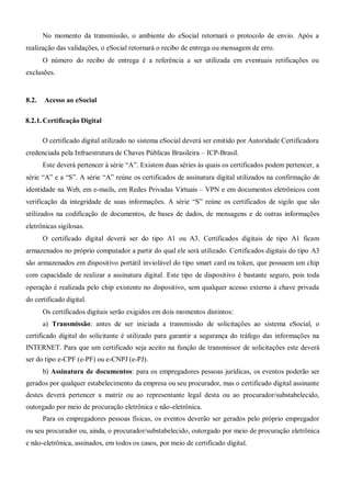No momento da transmissão, o ambiente do eSocial retornará o protocolo de envio. Após a
realização das validações, o eSocial retornará o recibo de entrega ou mensagem de erro.
O número do recibo de entrega é a referência a ser utilizada em eventuais retificações ou
exclusões.
8.2. Acesso ao eSocial
8.2.1. Certificação Digital
O certificado digital utilizado no sistema eSocial deverá ser emitido por Autoridade Certificadora
credenciada pela Infraestrutura de Chaves Públicas Brasileira – ICP-Brasil.
Este deverá pertencer à série “A”. Existem duas séries às quais os certificados podem pertencer, a
série “A” e a “S”. A série “A” reúne os certificados de assinatura digital utilizados na confirmação de
identidade na Web, em e-mails, em Redes Privadas Virtuais – VPN e em documentos eletrônicos com
verificação da integridade de suas informações. A série “S” reúne os certificados de sigilo que são
utilizados na codificação de documentos, de bases de dados, de mensagens e de outras informações
eletrônicas sigilosas.
O certificado digital deverá ser do tipo A1 ou A3. Certificados digitais de tipo A1 ficam
armazenados no próprio computador a partir do qual ele será utilizado. Certificados digitais do tipo A3
são armazenados em dispositivo portátil inviolável do tipo smart card ou token, que possuem um chip
com capacidade de realizar a assinatura digital. Este tipo de dispositivo é bastante seguro, pois toda
operação é realizada pelo chip existente no dispositivo, sem qualquer acesso externo à chave privada
do certificado digital.
Os certificados digitais serão exigidos em dois momentos distintos:
a) Transmissão: antes de ser iniciada a transmissão de solicitações ao sistema eSocial, o
certificado digital do solicitante é utilizado para garantir a segurança do tráfego das informações na
INTERNET. Para que um certificado seja aceito na função de transmissor de solicitações este deverá
ser do tipo e-CPF (e-PF) ou e-CNPJ (e-PJ).
b) Assinatura de documentos: para os empregadores pessoas jurídicas, os eventos poderão ser
gerados por qualquer estabelecimento da empresa ou seu procurador, mas o certificado digital assinante
destes deverá pertencer a matriz ou ao representante legal desta ou ao procurador/substabelecido,
outorgado por meio de procuração eletrônica e não-eletrônica.
Para os empregadores pessoas físicas, os eventos deverão ser gerados pelo próprio empregador
ou seu procurador ou, ainda, o procurador/substabelecido, outorgado por meio de procuração eletrônica
e não-eletrônica, assinados, em todos os casos, por meio de certificado digital.
 