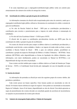 É de suma importância que o empregador/contribuinte/órgão público tenha um controle para
armazenamento dos números dos recibos de entrega dos eventos.
8.5. Constituição de créditos e geração de guias derecolhimento
As informações constantes do eSocial serão recepcionadas pelos entes do consórcio, sendo que o
empregador/contribuinte/órgão público utilizará as ferramentas de constituição de crédito e emissão de
guias de recolhimento:
a) No sítio da Receita Federal do Brasil – RFB para as contribuições previdenciárias e
contribuições para terceiros e posteriormente para o imposto de renda referente à remuneração do
trabalhador;
a) No sítio da Caixa Econômica Federal – CAIXA para o FGTS.
O eSocial não irá apurar as contribuições previdenciárias devidas aos RPPS para fins de
constituição de crédito e geração de guias de recolhimento.
Os eventos do eSocial servirão para compor os débitos relativos à contribuição previdenciária, a
contribuição social devida a outras entidades e fundos e ao imposto de renda retido na fonte, a serem
recolhidos à Receita Federal do Brasil – RFB, a qual, em ambiente próprio, possibilitará ao
contribuinte a geração da respectiva Declaração de Débitos e Créditos Tributários – DCTFWeb. Neste
ambiente (DCTFWeb) serão disponibilizadas as formas de liquidação dos débitos tributários, cujas
informações, com maior detalhamento, podem ser encontradas no Manual da DCTFWeb, a ser
disponibilizado tão logo esta entre em produção.
Esses eventos servirão também para compor os débitos relativos ao Fundo de Garantia por Tempo
de Serviço – FGTS e à Contribuição Social devida pelo empregador em caso de despedida sem justa
causa.
9. Eventos do eSocial
As informações são prestadas ao eSocial por meio dos seguintes grupos de eventos: tabelas, não
periódicos e periódicos.
Cada evento possui um leiaute específico. Estes leiautes podem ser encontrados no sítio do
eSocial. Os leiautes fazem referência às regras de negócio. Estas podem ser encontradas no documento
Regras de Validação, Anexo II do leiaute, disponibilizado no sítio do eSocial. Esta tabela apresenta as
regras de preenchimento dos eventos devendo ser consultada quando da ocorrência de inconsistências
ou rejeições no processamento de eventos pelo eSocial.
9.1. Cadastro do empregador/órgão público e Tabelas do Empregador
 