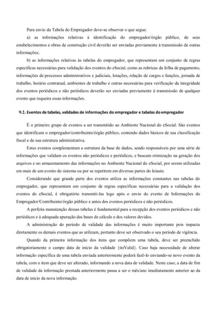 Para envio da Tabela do Empregador deve-se observar o que segue:
a) as informações relativas à identificação do empregador/órgão público, de seus
estabelecimentos e obras de construção civil deverão ser enviadas previamente à transmissão de outras
informações;
b) as informações relativas às tabelas do empregador, que representam um conjunto de regras
específicas necessárias para validação dos eventos do eSocial, como as rubricas da folha de pagamento,
informações de processos administrativos e judiciais, lotações, relação de cargos e funções, jornada de
trabalho, horário contratual, ambientes de trabalho e outras necessárias para verificação da integridade
dos eventos periódicos e não periódicos deverão ser enviadas previamente à transmissão de qualquer
evento que requeira essas informações.
9.2. Eventos de tabelas, validades de informações do empregador e tabelas doempregador
É o primeiro grupo de eventos a ser transmitido ao Ambiente Nacional do eSocial. São eventos
que identificam o empregador/contribuinte/órgão público, contendo dados básicos de sua classificação
fiscal e de sua estrutura administrativa.
Estes eventos complementam a estrutura da base de dados, sendo responsáveis por uma série de
informações que validam os eventos não periódicos e periódicos, e buscam otimização na geração dos
arquivos e no armazenamento das informações no Ambiente Nacional do eSocial, por serem utilizadas
em mais de um evento do sistema ou por se repetirem em diversas partes do leiaute.
Considerando que grande parte dos eventos utiliza as informações constantes nas tabelas do
empregador, que representam um conjunto de regras específicas necessárias para a validação dos
eventos do eSocial, é obrigatório transmiti-las logo após o envio do evento de Informações do
Empregador/Contribuinte/órgão público e antes dos eventos periódicos e não periódicos.
A perfeita manutenção dessas tabelas é fundamental para a recepção dos eventos periódicos e não
periódicos e à adequada apuração das bases de cálculo e dos valores devidos.
A administração do período de validade das informações é muito importante pois impacta
diretamente os demais eventos que as utilizam, portanto deve ser observado o seu período de vigência.
Quando da primeira informação dos itens que compõem uma tabela, deve ser preenchido
obrigatoriamente o campo data de início da validade {iniValid}. Caso haja necessidade de alterar
informação específica de uma tabela enviada anteriormente poderá fazê-lo enviando-se novo evento da
tabela, com o item que deve ser alterado, informando a nova data de validade. Neste caso, a data de fim
de validade da informação prestada anteriormente passa a ser o mês/ano imediatamente anterior ao da
data de início da nova informação.
 