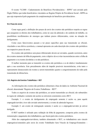 O evento “S-2400 - Cadastramento de Benefícios Previdenciários – RPPS” será enviado pelo
Órgão Público que tenha beneficiários vinculados ao Regime Próprio de Previdência Social - RPPS ou
que seja responsável pelo pagamento de complementação de benefícios previdenciários.
9.4. Prazo de envio
Como regra geral, a definição dos prazos de envio dos eventos não periódicos respeita as regras
que asseguram os direitos dos trabalhadores, como no caso da admissão e do acidente de trabalho, ou
possibilitam recolhimentos de encargos que tenham prazos diferenciados, como na situação do
desligamento.
Como esses fatos/eventos passam a ter prazo específico para sua transmissão ao eSocial,
vinculados a sua efetiva ocorrência, o manual apresenta em cada descrição dos eventos não periódicos
seu respectivo prazo de envio.
Os eventos não periódicos sem prazo diferenciado devem ser enviados, quando ocorrerem, antes
dos eventos mensais da folha de pagamento, com o objetivo de se evitar inconsistências entre a folha de
pagamento e os eventos de tabelas e os não periódicos.
O melhor momento para se transmitir os eventos não periódicos e os de tabela é imediatamente
após a sua ocorrência. Este procedimento além de impedir possíveis inconsistências, evita tanto o
represamento desnecessário de eventos a serem transmitidos quanto o congestionamento de redes pela
transmissão de última hora.
9.5. Registro de Eventos Trabalhistas – RET
As informações dos eventos não periódicos alimentam a base de dados no Ambiente Nacional do
eSocial, denominada “Registro de Eventos Trabalhistas – RET”.
Todos os arquivos de eventos não periódicos, ao serem transmitidos ao eSocial, são submetidos
às regras de validação e somente são aceitos se estiverem consistentes com o RET.
Exemplo 1: o evento de desligamento de empregado somente é aceito se, para aquele
empregado/servidor, tiver sido enviado anteriormente, o evento de admissão/ingresso.
Exemplo 2: um evento de reintegração somente é aceito se o empregado/servidor já estiver
desligado.
O RET também é utilizado para validação da folha de pagamento, composta pelos eventos de
remuneração e pagamento dos trabalhadores, que fazem parte dos eventos periódicos.
Além dos empregados/servidores, também alimentarão o RET, os trabalhadores sem vínculo
empregatício/estatutário pelo envio do evento Trabalhador Sem Vínculo de Emprego/Estatutário –
 