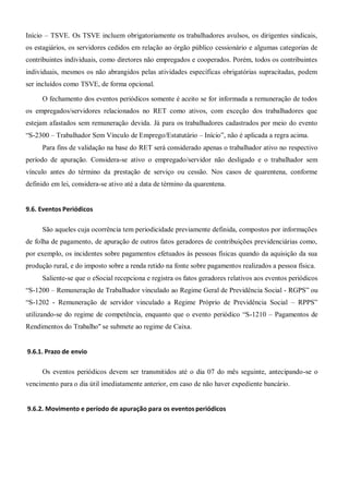 Início – TSVE. Os TSVE incluem obrigatoriamente os trabalhadores avulsos, os dirigentes sindicais,
os estagiários, os servidores cedidos em relação ao órgão público cessionário e algumas categorias de
contribuintes individuais, como diretores não empregados e cooperados. Porém, todos os contribuintes
individuais, mesmos os não abrangidos pelas atividades específicas obrigatórias supracitadas, podem
ser incluídos como TSVE, de forma opcional.
O fechamento dos eventos periódicos somente é aceito se for informada a remuneração de todos
os empregados/servidores relacionados no RET como ativos, com exceção dos trabalhadores que
estejam afastados sem remuneração devida. Já para os trabalhadores cadastrados por meio do evento
“S-2300 – Trabalhador Sem Vínculo de Emprego/Estatutário – Início”, não é aplicada a regra acima.
Para fins de validação na base do RET será considerado apenas o trabalhador ativo no respectivo
período de apuração. Considera-se ativo o empregado/servidor não desligado e o trabalhador sem
vínculo antes do término da prestação de serviço ou cessão. Nos casos de quarentena, conforme
definido em lei, considera-se ativo até a data de término da quarentena.
9.6. Eventos Periódicos
São aqueles cuja ocorrência tem periodicidade previamente definida, compostos por informações
de folha de pagamento, de apuração de outros fatos geradores de contribuições previdenciárias como,
por exemplo, os incidentes sobre pagamentos efetuados às pessoas físicas quando da aquisição da sua
produção rural, e do imposto sobre a renda retido na fonte sobre pagamentos realizados a pessoa física.
Saliente-se que o eSocial recepciona e registra os fatos geradores relativos aos eventos periódicos
“S-1200 – Remuneração de Trabalhador vinculado ao Regime Geral de Previdência Social - RGPS” ou
“S-1202 - Remuneração de servidor vinculado a Regime Próprio de Previdência Social – RPPS”
utilizando-se do regime de competência, enquanto que o evento periódico “S-1210 – Pagamentos de
Rendimentos do Trabalho" se submete ao regime de Caixa.
9.6.1. Prazo de envio
Os eventos periódicos devem ser transmitidos até o dia 07 do mês seguinte, antecipando-se o
vencimento para o dia útil imediatamente anterior, em caso de não haver expediente bancário.
9.6.2. Movimento e período de apuração para os eventos periódicos
 