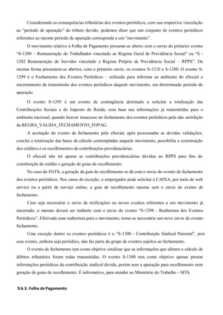 Considerando as consequências tributárias dos eventos periódicos, com sua respectiva vinculação
ao “período de apuração” do tributo devido, podemos dizer que um conjunto de eventos periódicos
referentes ao mesmo período de apuração corresponde a um “movimento”.
O movimento relativo à Folha de Pagamento presume-se aberto com o envio do primeiro evento
“S-1200 – Remuneração do Trabalhador vinculado ao Regime Geral de Previdência Social” ou “S -
1202 Remuneração do Servidor vinculado a Regime Próprio de Previdência Social – RPPS”. Da
mesma forma presumem-se abertos, com o primeiro envio, os eventos S-1210 a S-1280. O evento S-
1299 é o Fechamento dos Eventos Periódicos – utilizado para informar ao ambiente do eSocial o
encerramento da transmissão dos eventos periódicos daquele movimento, em determinado período de
apuração.
O evento S-1295 é um evento de contingência destinado a solicitar a totalização das
Contribuições Sociais e do Imposto de Renda, com base nas informações já transmitidas para o
ambiente nacional, quando houver insucesso no fechamento dos eventos periódicos pela não satisfação
da REGRA_VALIDA_FECHAMENTO_FOPAG.
A aceitação do evento de fechamento pelo eSocial, após processadas as devidas validações,
conclui a totalização das bases de cálculo contempladas naquele movimento, possibilita a constituição
dos créditos e os recolhimentos de contribuições previdenciárias.
O eSocial não irá apurar as contribuições previdenciárias devidas ao RPPS para fins de
constituição de crédito e geração de guias de recolhimento.
No caso do FGTS, a geração da guia de recolhimento se dá com o envio do evento de fechamento
dos eventos periódicos. Nos casos de exceção, o empregador pode solicitar à CAIXA, por meio de web
service ou a partir de serviço online, a guia de recolhimento mesmo sem o envio do evento de
fechamento.
Caso seja necessário o envio de retificações ou novos eventos referentes a um movimento já
encerrado, o mesmo deverá ser reaberto com o envio do evento “S-1298 - Reabertura dos Eventos
Periódicos”. Efetivada uma reabertura para o movimento, torna-se necessário um novo envio do evento
fechamento.
Uma exceção dentre os eventos periódicos é o “S-1300 - Contribuição Sindical Patronal”, pois
esse evento, embora seja periódico, não faz parte do grupo de eventos sujeitos ao fechamento.
O evento de fechamento tem como objetivo sinalizar que as informações que afetam o cálculo de
débitos tributários foram todas transmitidas. O evento S-1300 tem como objetivo apenas prestar
informações periódicas da contribuição sindical devida, porém sem a apuração para recolhimento nem
geração de guias de recolhimento. É informativo, para atender ao Ministério do Trabalho - MTb.
9.6.3. Folha de Pagamento
 