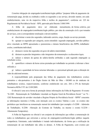 Constitui obrigação do empregador/contribuinte/órgão público “preparar folha de pagamento da
remuneração paga, devida ou creditada a todos os segurados a seu serviço, devendo manter, em cada
estabelecimento, uma via da respectiva folha e recibos de pagamentos”, conforme art. 225 do
Regulamento da Previdência Social – RPS, aprovado pelo Decreto 3.048/1999.
A folha de pagamento deve ser elaborada mensalmente, de forma coletiva, por
estabelecimento do empregador/contribuinte/órgão público, por obra de construção civil e por tomador
de serviços, com a correspondente totalização e deverá também:
a) discriminar o nome dos segurados, indicando carreira, cargo, função ou serviço prestado;
b) agrupar os segurados por categoria, assim entendido: segurado empregado, servidor público
ativo vinculado ao RPPS aposentados e pensionistas e demais beneficiários dos RPPS, trabalhador
avulso, contribuinte individual;
c) destacar o nome das seguradas em gozo de salário-maternidade;
d) destacar as parcelas integrantes e não integrantes da remuneração e os descontos legais;
e) indicar o número de quotas de salário-família atribuídas a cada segurado empregado ou
trabalhador avulso;
f) quantificar o número de horas extras prestadas por trabalhador no período e informar o fator
utilizado; e
g) indicar a quantidade de horas noturnas laboradas e o percentual aplicado para a obtenção do
valor do adicional noturno.
A responsabilidade pela preparação das folhas de pagamento dos trabalhadores avulsos
portuários e não-portuários é do Órgão Gestor de Mão de Obra - OGMO ou do sindicato de
trabalhadores avulsos, respectivamente, conforme estabelecido nos arts. 264 e 278 da Instrução
Normativa RFB nº 971 de 13/09/2009.
O eSocial é uma nova forma de prestação destas informações da Folha de Pagamento. O evento
“S-1200 – Remuneração do Trabalhador vinculado ao Regime Geral da Previdência Social “ ou “S -
1202 Remuneração do servidor vinculado a Regime Próprio de Previdência Social – RPPS” concentra
as informações inerentes à Folha, com interação com os eventos Tabelas e com os eventos não
periódicos que interferem na remuneração mensal do trabalhador (por exemplo o S-2200 – Admissão
de Trabalhador, S-2206 –Alteração de Contrato de Trabalho, ou mesmo o evento S-2230 -
Afastamento Temporário).
A Folha de Pagamento no eSocial é um conjunto de informações que reflete a remuneração de
todos os trabalhadores que estiveram a serviço do empregador/contribuinte/órgão público naquela
competência. Entretanto, cada trabalhador é tratado individualmente, de forma que a retificação da
remuneração de um trabalhador não afeta os demais. A Folha de Pagamento, com eventos por
 