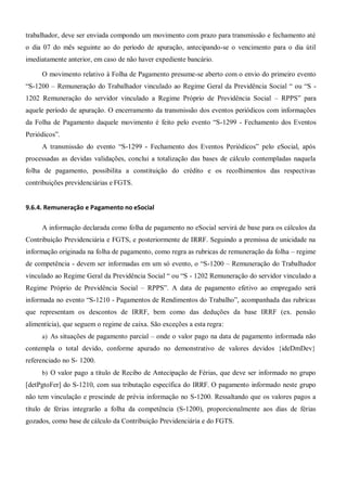 trabalhador, deve ser enviada compondo um movimento com prazo para transmissão e fechamento até
o dia 07 do mês seguinte ao do período de apuração, antecipando-se o vencimento para o dia útil
imediatamente anterior, em caso de não haver expediente bancário.
O movimento relativo à Folha de Pagamento presume-se aberto com o envio do primeiro evento
“S-1200 – Remuneração do Trabalhador vinculado ao Regime Geral da Previdência Social “ ou “S -
1202 Remuneração do servidor vinculado a Regime Próprio de Previdência Social – RPPS” para
aquele período de apuração. O encerramento da transmissão dos eventos periódicos com informações
da Folha de Pagamento daquele movimento é feito pelo evento “S-1299 - Fechamento dos Eventos
Periódicos”.
A transmissão do evento “S-1299 - Fechamento dos Eventos Periódicos” pelo eSocial, após
processadas as devidas validações, conclui a totalização das bases de cálculo contempladas naquela
folha de pagamento, possibilita a constituição do crédito e os recolhimentos das respectivas
contribuições previdenciárias e FGTS.
9.6.4. Remuneração e Pagamento no eSocial
A informação declarada como folha de pagamento no eSocial servirá de base para os cálculos da
Contribuição Previdenciária e FGTS, e posteriormente de IRRF. Seguindo a premissa de unicidade na
informação originada na folha de pagamento, como regra as rubricas de remuneração da folha – regime
de competência - devem ser informadas em um só evento, o “S-1200 – Remuneração do Trabalhador
vinculado ao Regime Geral da Previdência Social “ ou “S - 1202 Remuneração do servidor vinculado a
Regime Próprio de Previdência Social – RPPS”. A data de pagamento efetivo ao empregado será
informada no evento “S-1210 - Pagamentos de Rendimentos do Trabalho”, acompanhada das rubricas
que representam os descontos de IRRF, bem como das deduções da base IRRF (ex. pensão
alimentícia), que seguem o regime de caixa. São exceções a esta regra:
a) As situações de pagamento parcial – onde o valor pago na data de pagamento informada não
contempla o total devido, conforme apurado no demonstrativo de valores devidos {ideDmDev}
referenciado no S- 1200.
b) O valor pago a título de Recibo de Antecipação de Férias, que deve ser informado no grupo
[detPgtoFer] do S-1210, com sua tributação específica do IRRF. O pagamento informado neste grupo
não tem vinculação e prescinde de prévia informação no S-1200. Ressaltando que os valores pagos a
título de férias integrarão a folha da competência (S-1200), proporcionalmente aos dias de férias
gozados, como base de cálculo da Contribuição Previdenciária e do FGTS.
 