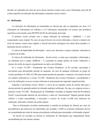 deverão ser realizadas por meio do envio desses mesmos eventos com a nova informação, pois não há
evento específico de alteração das informações constantes nesses eventos.
14. Retificações
As alterações de informações já transmitidas ao eSocial que não se enquadram nos itens 13.1
(Alterações de Informações de Tabelas) e 13.2 (Alterações transmitidas em eventos não periódicos
específicos) são tratadas como RETIFICAÇÃO da informação jáenviada.
O primeiro evento enviado com o campo indicação de retificação - {IndRetif} = 1 será
recepcionado como original. No caso em que já houver um evento informado, e houver a tentativa de
envio do mesmo evento como original, o eSocial devolverá mensagem com alerta desta situação e o
declarante deverá verificar se:
a) trata-se de duplicidade da informação – nesse caso, descartar o arquivo rejeitado, mantendo-se
o registro já enviado;
b) trata-se de retificação de informação – deverá enviar o evento que contempla a informação a
ser retificada com o campo {indRetif} = 2, constando no campo número de recibo {nrRecibo} o
número do recibo do arquivo originalmente enviado a ser retificado.
Se o evento “S-1299 - Fechamento dos Eventos Periódicos” já foi enviado, encerrando o
movimento para determinado período de apuração, em caso de qualquer retificação no grupo de
eventos periódicos S-1200 a S-1280, para aquele período de apuração, o respectivo movimento deverá
ser reaberto utilizando-se o evento “S-1298 - Reabertura dos Eventos Periódicos”, possibilitando o
envio de retificações ou novos eventos referentes à remuneração dos segurados naquele período.
Enquanto o movimento estiver "aberto", o envio de um segundo evento do mesmo tipo para o
mesmo período de apuração poderá ser efetuado mediante retificação. Ou seja, se a empresa enviou o
primeiro evento “S-1200 – Remuneração de Trabalhador vinculado ao Regime Geral de Previdência
Social” (caracterizando abertura de movimento), e antes do "encerramento" daquele período decide
retificar o evento encaminhado, é necessário o reenvio do evento S-1200 com indicativo de
retificação, indicando o número do recibooriginal.
Para as informações enviadas anteriormente à entrada em produção do eSocial, por meio de
procedimentos que foram por ele substituídos, por exemplo, a GFIP, as eventuais retificações devem
ser encaminhadas por meio do mesmo procedimento utilizado para encaminhar a informação original.
Só devem ser enviadas ao eSocial as retificações de informações que originalmente foram
encaminhadas por esse mesmo sistema.
 