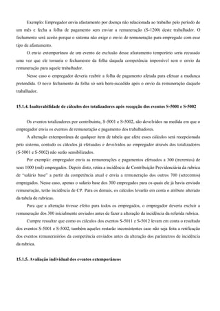 Exemplo: Empregador envia afastamento por doença não relacionada ao trabalho pelo período de
um mês e fecha a folha de pagamento sem enviar a remuneração (S-1200) deste trabalhador. O
fechamento será aceito porque o sistema não exige o envio de remuneração para empregado com esse
tipo de afastamento.
O envio extemporâneo de um evento de exclusão desse afastamento temporário seria recusado
uma vez que ele tornaria o fechamento da folha daquela competência impossível sem o envio da
remuneração para aquele trabalhador.
Nesse caso o empregador deveria reabrir a folha de pagamento afetada para efetuar a mudança
pretendida. O novo fechamento da folha só será bem-sucedido após o envio da remuneração daquele
trabalhador.
15.1.4. Inalterabilidade de cálculos dos totalizadores após recepção dos eventos S-5001 e S-5002
Os eventos totalizadores por contribuinte, S-5001 e S-5002, são devolvidos na medida em que o
empregador envia os eventos de remuneração e pagamento dos trabalhadores.
A alteração extemporânea de qualquer item de tabela que afete esses cálculos será recepcionada
pelo sistema, contudo os cálculos já efetuados e devolvidos ao empregador através dos totalizadores
(S-5001 e S-5002) não serão sensibilizados.
Por exemplo: empregador envia as remunerações e pagamentos efetuados a 300 (trezentos) de
seus 1000 (mil) empregados. Depois disto, retira a incidência de Contribuição Previdenciária da rubrica
de “salário base” a partir da competência atual e envia a remuneração dos outros 700 (setecentos)
empregados. Nesse caso, apenas o salário base dos 300 empregados para os quais ele já havia enviado
remuneração, terão incidência de CP. Para os demais, os cálculos levarão em conta o atributo alterado
da tabela de rubricas.
Para que a alteração tivesse efeito para todos os empregados, o empregador deveria excluir a
remuneração dos 300 inicialmente enviados antes de fazer a alteração da incidência da referida rubrica.
Cumpre ressaltar que como os cálculos dos eventos S-5011 e S-5012 levam em conta o resultado
dos eventos S-5001 e S-5002, também aqueles restarão inconsistentes caso não seja feita a retificação
dos eventos remuneratórios da competência enviados antes da alteração dos parâmetros de incidência
da rubrica.
15.1.5. Avaliação individual dos eventos extemporâneos
 