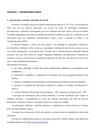 CAPÍTULO I – INFORMAÇÕES GERAIS
1. Apresentação, conteúdo e princípios do eSocial
O eSocial é um projeto do governo federal, instituído pelo Decreto nº 8.373, de 11 de dezembro de
2014, que tem por objetivo desenvolver um sistema de coleta de informações trabalhistas,
previdenciárias e tributárias, armazenando-as em um Ambiente Nacional Virtual, a fim de possibilitar
aos órgãos participantes do projeto, na medida da pertinência temática de cada um, a utilização de tais
informações para fins trabalhistas, previdenciários, fiscais e para a apuração de tributos e da
contribuição para o FGTS.
O eSocial estabelece a forma com que passam a ser prestadas as informações trabalhistas,
previdenciárias, tributárias e fiscais relativas à contratação e utilização de mão de obra onerosa, com ou
sem vínculo empregatício, e de produção rural. Portanto, não se trata de uma nova obrigação tributária
acessória, mas uma nova forma de cumprir obrigações trabalhistas, previdenciárias e tributárias já
existentes. Com isso, ele não altera as legislações específicas de cada área, mas apenas cria uma forma
única e mais simplificada de atendê-las.
São princípios do eSocial:
 dar maior efetividade à fruição dos direitos fundamentais trabalhistas e previdenciários dos
trabalhadores;
 racionalizar e simplificar o cumprimento de obrigações previstas na legislação pátria de cada
matéria;
 eliminar a redundância nas informações prestadas pelas pessoas físicas e jurídicas obrigadas;
 aprimorar a qualidade das informações referentes às relações de trabalho, previdenciárias e
fiscais; e
 conferir tratamento diferenciado às microempresas – ME e empresas de pequeno porte – EPP.
A prestação das informações pelo eSocial substituirá, na forma disciplinada pelos órgãos ou
entidades partícipes, o procedimento do envio das mesmas informações por meio de diversas
declarações, formulários, termos e documentos relativos às relações de trabalho.
As informações referentes a períodos anteriores à implantação do eSocial devem ser enviadas
pelos sistemas utilizados à época.
A recepção dos eventos pelo eSocial não significa o reconhecimento da legalidade dos fatos neles
informados.
Os arquivos complementares anexos a este manual, bem como o próprio manual, estão disponíveis
no portaldo eSocial, no sítio http://www.esocial.gov.br/.
 