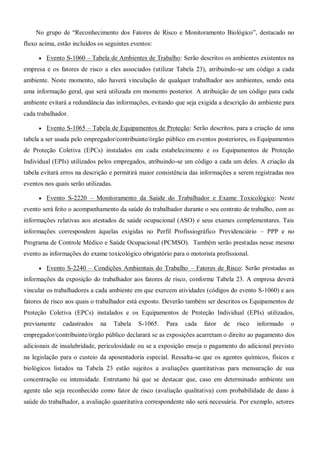 No grupo de “Reconhecimento dos Fatores de Risco e Monitoramento Biológico”, destacado no
fluxo acima, estão incluídos os seguintes eventos:
 Evento S-1060 – Tabela de Ambientes de Trabalho: Serão descritos os ambientes existentes na
empresa e os fatores de risco a eles associados (utilizar Tabela 23), atribuindo-se um código a cada
ambiente. Neste momento, não haverá vinculação de qualquer trabalhador aos ambientes, sendo esta
uma informação geral, que será utilizada em momento posterior. A atribuição de um código para cada
ambiente evitará a redundância das informações, evitando que seja exigida a descrição do ambiente para
cada trabalhador.
 Evento S-1065 – Tabela de Equipamentos de Proteção: Serão descritos, para a criação de uma
tabela a ser usada pelo empregador/contribuinte/órgão público em eventos posteriores, os Equipamentos
de Proteção Coletiva (EPCs) instalados em cada estabelecimento e os Equipamentos de Proteção
Individual (EPIs) utilizados pelos empregados, atribuindo-se um código a cada um deles. A criação da
tabela evitará erros na descrição e permitirá maior consistência das informações a serem registradas nos
eventos nos quais serão utilizadas.
 Evento S-2220 – Monitoramento da Saúde do Trabalhador e Exame Toxicológico: Neste
evento será feito o acompanhamento da saúde do trabalhador durante o seu contrato de trabalho, com as
informações relativas aos atestados de saúde ocupacional (ASO) e seus exames complementares. Tais
informações correspondem àquelas exigidas no Perfil Profissiográfico Previdenciário – PPP e no
Programa de Controle Médico e Saúde Ocupacional (PCMSO). Também serão prestadas nesse mesmo
evento as informações do exame toxicológico obrigatório para o motorista profissional.
 Evento S-2240 – Condições Ambientais do Trabalho – Fatores de Risco: Serão prestadas as
informações da exposição do trabalhador aos fatores de risco, conforme Tabela 23. A empresa deverá
vincular os trabalhadores a cada ambiente em que exercem atividades (códigos do evento S-1060) e aos
fatores de risco aos quais o trabalhador está exposto. Deverão também ser descritos os Equipamentos de
Proteção Coletiva (EPCs) instalados e os Equipamentos de Proteção Individual (EPIs) utilizados,
previamente cadastrados na Tabela S-1065. Para cada fator de risco informado o
empregador/contribuinte/órgão público declarará se as exposições acarretam o direito ao pagamento dos
adicionais de insalubridade, periculosidade ou se a exposição enseja o pagamento do adicional previsto
na legislação para o custeio da aposentadoria especial. Ressalta-se que os agentes químicos, físicos e
biológicos listados na Tabela 23 estão sujeitos a avaliações quantitativas para mensuração de sua
concentração ou intensidade. Entretanto há que se destacar que, caso em determinado ambiente um
agente não seja reconhecido como fator de risco (avaliação qualitativa) com probabilidade de dano à
saúde do trabalhador, a avaliação quantitativa correspondente não será necessária. Por exemplo, setores
 