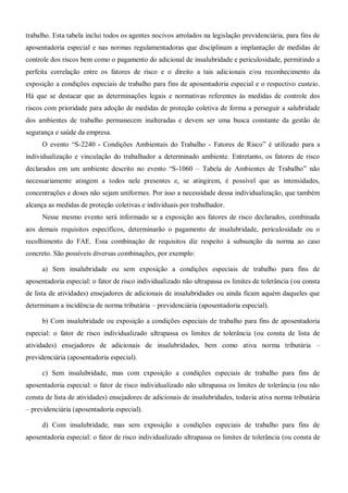 trabalho. Esta tabela inclui todos os agentes nocivos arrolados na legislação previdenciária, para fins de
aposentadoria especial e nas normas regulamentadoras que disciplinam a implantação de medidas de
controle dos riscos bem como o pagamento do adicional de insalubridade e periculosidade, permitindo a
perfeita correlação entre os fatores de risco e o direito a tais adicionais e/ou reconhecimento da
exposição a condições especiais de trabalho para fins de aposentadoria especial e o respectivo custeio.
Há que se destacar que as determinações legais e normativas referentes às medidas de controle dos
riscos com prioridade para adoção de medidas de proteção coletiva de forma a perseguir a salubridade
dos ambientes de trabalho permanecem inalteradas e devem ser uma busca constante da gestão de
segurança e saúde da empresa.
O evento “S-2240 - Condições Ambientais do Trabalho - Fatores de Risco” é utilizado para a
individualização e vinculação do trabalhador a determinado ambiente. Entretanto, os fatores de risco
declarados em um ambiente descrito no evento “S-1060 – Tabela de Ambientes de Trabalho” não
necessariamente atingem a todos nele presentes e, se atingirem, é possível que as intensidades,
concentrações e doses não sejam uniformes. Por isso a necessidade dessa individualização, que também
alcança as medidas de proteção coletivas e individuais por trabalhador.
Nesse mesmo evento será informado se a exposição aos fatores de risco declarados, combinada
aos demais requisitos específicos, determinarão o pagamento de insalubridade, periculosidade ou o
recolhimento do FAE. Essa combinação de requisitos diz respeito à subsunção da norma ao caso
concreto. São possíveis diversas combinações, por exemplo:
a) Sem insalubridade ou sem exposição a condições especiais de trabalho para fins de
aposentadoria especial: o fator de risco individualizado não ultrapassa os limites de tolerância (ou consta
de lista de atividades) ensejadores de adicionais de insalubridades ou ainda ficam aquém daqueles que
determinam a incidência de norma tributária – previdenciária (aposentadoria especial).
b) Com insalubridade ou exposição a condições especiais de trabalho para fins de aposentadoria
especial: o fator de risco individualizado ultrapassa os limites de tolerância (ou consta de lista de
atividades) ensejadores de adicionais de insalubridades, bem como ativa norma tributária –
previdenciária (aposentadoria especial).
c) Sem insalubridade, mas com exposição a condições especiais de trabalho para fins de
aposentadoria especial: o fator de risco individualizado não ultrapassa os limites de tolerância (ou não
consta de lista de atividades) ensejadores de adicionais de insalubridades, todavia ativa norma tributária
– previdenciária (aposentadoria especial).
d) Com insalubridade, mas sem exposição a condições especiais de trabalho para fins de
aposentadoria especial: o fator de risco individualizado ultrapassa os limites de tolerância (ou consta de
 