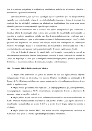 lista de atividades) ensejadores de adicionais de insalubridade, todavia não ativa norma tributária –
previdenciária (aposentadoria especial).
e) Com insalubridade, com exposição a condições especiais de trabalho para fins de aposentadoria
especial e com periculosidade: o fator de risco individualizado ultrapassa os limites de tolerância (ou
consta de lista de atividades) ensejadores de adicionais de insalubridades, bem como ativa norma
tributária – previdenciária (aposentadoria especial) e periculosidade.
Essa lista de combinações não é exaustiva, mas apenas exemplificativa, para demonstrar a
finalidade última da informação sobre o direito aos adicionais de insalubridade, periculosidade ou
exposição a condições especiais de trabalho para fins de aposentadoria especial. Lembrando que o
eSocial foi estruturado para captar as informações relativas ao trabalhador em quaisquer situações, ainda
que discutíveis do ponto de vista jurídico. Tais situações devem estar contempladas nas combinações
possíveis. Por exemplo, discute-se a cumulatividade de insalubridade e periculosidade, mas se há a
ocorrência de ambos, por qualquer motivo, estas informações devem ser registradas no eSocial.
Além da definição de situações de insalubridade, periculosidade e aposentadoria especial, as
informações dos ambientes de trabalho, riscos presentes e controle de saúde, construirão um histórico da
Gestão em Segurança e Saúde que o empregador/contribuinte/órgão público promove, podendo-se
demonstrar os movimentos em busca da eliminação, redução e controle de riscos.
18.1 Eventos de SST no âmbito dos órgãos públicos
As regras acima explicitadas são gerais, no entanto, no caso dos órgãos públicos, algumas
particularidades devem ser observadas, pois existem diferentes modalidades de contratação e de
Regimes de Previdência coexistindo em um mesmo período, motivo pelo qual esses contribuintes devem
atender às seguintes regras:
 Órgão público que contrata pelas regras da CLT (emprego público) e que, consequentemente,
possui empregados vinculados ao RGPS: nessa hipótese o preenchimento de todas as informações de
segurança e saúde no trabalho é obrigatório;
 Órgão público no qual seus servidores, embora sejam estatutários, encontram-se vinculados ao
RGPS: devem ser preenchidos todos os eventos de SST, exceto o evento S-2220, a parte relacionada à
insalubridade e periculosidade do evento S-2240 e o evento S-2245 (regras aplicáveis somente a
celetistas);
 Órgão público que instituiu RPPS, mas possua servidores obrigatoriamente vinculados ao
RGPS: nesse caso aplica-se a mesma regra de obrigatoriedade do item anterior.
 