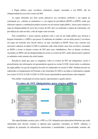  Órgão público cujos servidores estatutários estejam vinculados a um RPPS: não há
obrigatoriedade de envio dos eventos de SST.
As regras elencadas nos itens acima aplicam-se aos servidores conforme o seu regime de
contratação (ex.: celetista ou estatutário) e o seu regime de previdência (RGPS ou RPPS), sendo que
diferentes regimes e combinações podem coexistir em um mesmo órgão público. Assim, para conhecer a
regra de obrigatoriedade do envio dos eventos de SST, deve ser analisado o regime de contratação e de
previdência de cada servidor, e não do órgão como um todo.
Para exemplificar o acima exposto, podemos citar o caso de um órgão público que instituiu o
Regime Estatutário e o RPPS e que possui 10 ambientes de trabalho e em um deles possui 2 servidores
em cargo em comissão sem vínculo efetivo, ou seja, vinculados ao RGPS. Nesse caso, somente será
necessário cadastrar na tabela S-1060 os ambientes onde estão lotados esses dois servidores vinculados
ao RGPS e enviar os demais eventos de SST para esses trabalhadores. Para os demais servidores,
vinculados ao RPPS, não há obrigatoriedade de enviar os eventos de SST, sendo desnecessário cadastrar
os ambientes onde somente eles estão lotados.
Ressalta-se ainda que, para os estagiários, todos os eventos de SST são obrigatórios, exceto o
preenchimento das informações de aposentadoria especial no evento S-2240. Assim todos os ambientes
do órgão público em que há estagiários deverão ser cadastrados no evento S-1060. Também deverão ser
cadastrados os Equipamentos de Proteção a eles fornecidos (S-1065) e enviadas as informações exigidas
nos eventos S-2210, S-2220, S-2240 e S-2245 (exceto aposentadoria especial) para cada estagiário.
Para melhor visualização do acima exposto, apresentamos o quadro abaixo:
Tais especificidades existem, pois, o PPP e a CAT, obrigações previdenciárias/tributárias que serão
substituídas pelo eSocial, somente se aplicam para segurados vinculados ao RGPS. Ademais, a
exigência de prestação de informações relacionadas à insalubridade e periculosidade somente são
 