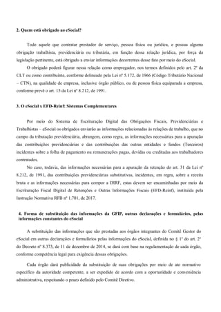 2. Quem está obrigado ao eSocial?
Todo aquele que contratar prestador de serviço, pessoa física ou jurídica, e possua alguma
obrigação trabalhista, previdenciária ou tributária, em função dessa relação jurídica, por força da
legislação pertinente, está obrigado a enviar informações decorrentes desse fato por meio do eSocial.
O obrigado poderá figurar nessa relação como empregador, nos termos definidos pelo art. 2º da
CLT ou como contribuinte, conforme delineado pela Lei nº 5.172, de 1966 (Código Tributário Nacional
– CTN), na qualidade de empresa, inclusive órgão público, ou de pessoa física equiparada a empresa,
conforme prevê o art. 15 da Lei nº 8.212, de 1991.
3. O eSocial x EFD-Reinf: Sistemas Complementares
Por meio do Sistema de Escrituração Digital das Obrigações Fiscais, Previdenciárias e
Trabalhistas – eSocial os obrigados enviarão as informações relacionadas às relações de trabalho, que no
campo da tributação previdenciária, abrangem, como regra, as informações necessárias para a apuração
das contribuições previdenciárias e das contribuições das outras entidades e fundos (Terceiros)
incidentes sobre a folha de pagamento ou remunerações pagas, devidas ou creditadas aos trabalhadores
contratados.
No caso, todavia, das informações necessárias para a apuração da retenção do art. 31 da Lei nº
8.212, de 1991, das contribuições previdenciárias substitutivas, incidentes, em regra, sobre a receita
bruta e as informações necessárias para compor a DIRF, estas devem ser encaminhadas por meio da
Escrituração Fiscal Digital de Retenções e Outras Informações Fiscais (EFD-Reinf), instituída pela
Instrução Normativa RFB nº 1.701, de 2017.
4. Forma de substituição das informações da GFIP, outras declarações e formulários, pelas
informações constantes do eSocial
A substituição das informações que são prestadas aos órgãos integrantes do Comitê Gestor do
eSocial em outras declarações e formulários pelas informações do eSocial, definida no § 1º do art. 2º
do Decreto nº 8.373, de 11 de dezembro de 2014, se dará com base na regulamentação de cada órgão,
conforme competência legal para exigência dessas obrigações.
Cada órgão dará publicidade da substituição de suas obrigações por meio de ato normativo
específico da autoridade competente, a ser expedido de acordo com a oportunidade e conveniência
administrativa, respeitando o prazo definido pelo Comitê Diretivo.
 