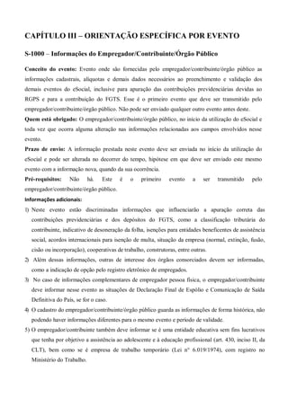 CAPÍTULO III – ORIENTAÇÃO ESPECÍFICA POR EVENTO
S-1000 – Informações do Empregador/Contribuinte/Órgão Público
Conceito do evento: Evento onde são fornecidas pelo empregador/contribuinte/órgão público as
informações cadastrais, alíquotas e demais dados necessários ao preenchimento e validação dos
demais eventos do eSocial, inclusive para apuração das contribuições previdenciárias devidas ao
RGPS e para a contribuição do FGTS. Esse é o primeiro evento que deve ser transmitido pelo
empregador/contribuinte/órgão público. Não pode ser enviado qualquer outro evento antes deste.
Quem está obrigado: O empregador/contribuinte/órgão público, no início da utilização do eSocial e
toda vez que ocorra alguma alteração nas informações relacionadas aos campos envolvidos nesse
evento.
Prazo de envio: A informação prestada neste evento deve ser enviada no início da utilização do
eSocial e pode ser alterada no decorrer do tempo, hipótese em que deve ser enviado este mesmo
evento com a informação nova, quando da sua ocorrência.
Pré-requisitos: Não há. Este é o primeiro evento a ser transmitido pelo
empregador/contribuinte/órgão público.
Informações adicionais:
1) Neste evento estão discriminadas informações que influenciarão a apuração correta das
contribuições previdenciárias e dos depósitos do FGTS, como a classificação tributária do
contribuinte, indicativo de desoneração da folha, isenções para entidades beneficentes de assistência
social, acordos internacionais para isenção de multa, situação da empresa (normal, extinção, fusão,
cisão ou incorporação), cooperativas de trabalho, construtoras, entre outras.
2) Além dessas informações, outras de interesse dos órgãos consorciados devem ser informadas,
como a indicação de opção pelo registro eletrônico de empregados.
3) No caso de informações complementares de empregador pessoa física, o empregador/contribuinte
deve informar nesse evento as situações de Declaração Final de Espólio e Comunicação de Saída
Definitiva do País, se for o caso.
4) O cadastro do empregador/contribuinte/órgão público guarda as informações de forma histórica, não
podendo haver informações diferentes para o mesmo evento e período de validade.
5) O empregador/contribuinte também deve informar se é uma entidade educativa sem fins lucrativos
que tenha por objetivo a assistência ao adolescente e à educação profissional (art. 430, inciso II, da
CLT), bem como se é empresa de trabalho temporário (Lei n° 6.019/1974), com registro no
Ministério do Trabalho.
 