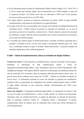 6) Se for informada natureza jurídica de Administração Pública Federal (códigos 101-5, 104-0, 107- 4
e 116-3) o campo tipo inscrição {tpInsc} deve ser preenchido com o CNPJ completo, ou seja, com
14 (quatorze) posições. Nos demais casos, deve ser informado o CNPJ com 8 (oito) posições,
exceto pessoa física que deverá ser um CPF válido.
7) Os órgãos públicos, prestarão as respectivas informações do número SIAFI no grupo [infoOP],
complementando a informação do ente federativo no grupo [InfoEnte].
8) O campo {nrCertif} deve ser preenchido com o número do Certificado de Entidade Beneficente de
Assistência Social - CEBAS, número da portaria de concessão do Certificado, ou, no caso de
concessão por meio de Lei específica, o número da Lei. Todavia, durante o processo de renovação
do certificado, o campo {nrCertif} pode ser preenchido com o número do protocolo de renovação e
com os dados do CEBAS expirado.
9) A sociedade que mantém equipe de futebol profissional e atividade econômica organizada para a
produção e circulação de bens e serviços deve utilizar a classificação tributária igual a 99. Neste
caso, a substituição somente se aplica à atividade "futebol profissional". As demais atividades são
tributadas regularmente sobre a folha de pagamento.
S-1005 – Tabela de Estabelecimentos, Obras ou Unidades de Órgãos Públicos
Conceito do evento: O evento identifica os estabelecimentos e obras de construção civil da empresa,
detalhando as informações de cada estabelecimento (matriz e filiais) do
empregador/contribuinte/órgão público, como: informações relativas ao CNAE Preponderante, Fator
Acidentário de Prevenção - FAP, alíquota GILRAT, indicativo de substituição da contribuição patronal de
obra de construção civil, documento, plano ou programa elaborado pela empresa, dentre outras. As
pessoas físicas devem cadastrar neste evento seus “CAEPF – Cadastro de Atividade Econômica da
Pessoa Física”. As informações prestadas no evento são utilizadas na apuração das contribuições
incidentes sobre as remunerações dos trabalhadores dos referidos estabelecimentos, obras e CAEPF.
O órgão público informará as suas respectivas unidades, individualizadas por CNPJ, como
estabelecimento.
Quem está obrigado: O empregador/contribuinte/órgão público, na implantação do eSocial e toda
vez que for criado um estabelecimento ou obra, ou ainda, quando for alterada uma determinada
informação sobre um estabelecimento/obra ou quando da elaboração ou alteração de documento,
plano ou programa, conforme “Tabela 30 – Programas, Planos e Documentos”. O próprio
estabelecimento matriz da empresa deve ser cadastrado nesse evento para correta informação do
CNAE Preponderante.
 