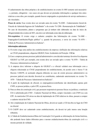 O cadastramento das obras próprias e de estabelecimentos no evento S-1005 somente será necessário
- e, portanto, obrigatório - nos casos em que devam ser prestadas informações a qualquer dos entes
relativas a essa obra, por exemplo, quando houver empregados ou prestadores de serviço autônomos a
ela vinculados.
Prazo de envio: Esse evento deve ser enviado antes do evento “S-2200 – Cadastramento Inicial do
Vínculo de Admissão/Ingresso do Trabalhador” e do evento “S-1200 - Remuneração do Trabalhador”.
No caso de documentos, planos e programas que já tenham sido elaborados na data de início da
obrigatoriedade dos eventos de SST, esta deve ser informada como data de elaboração.
Pré-requisitos: O evento exige o cadastro completo das Informações do evento “S-1000 –
Empregador/Contribuinte/Órgão público” e, quando há processos, o envio do evento “S-1070 –
Tabela de Processos Administrativos/Judicias”.
Informações adicionais:
1) O evento exige uma análise dos estabelecimentos da empresa e definição das informações relativas
ao CNAE preponderante, alíquotas GILRAT, Fator Acidentário de Proteção –FAP,etc.
2) Caso a empresa possua processo judicial/administrativo com decisão/sentença favorável às alíquotas
GILRAT ou FAP, por exemplo, este evento deve ser enviado após o evento “S-1070 – Tabela de
Processos Administrativos/Judiciais”.
3) A empresa deve informar a alíquota do GILRAT e o eSocial validará essa informação com a
alíquota relacionada ao CNAE preponderante do estabelecimento, de acordo com o Anexo V do
Decreto 3.048/99, só aceitando alíquota diferente no caso de existir processo administrativo ou
processo judicial com decisão favorável ao contribuinte, cadastrado anteriormente no evento “S-
1070 – Tabela de Processos Administrativos/Judiciais”.
4) A partir da implantação do eSocial, os empregadores/contribuinte são identificados apenas pelo
CNPJ, se pessoa jurídica, e pelo CPF, se pessoa física.
5) Para as obras de construção civil, que possuem responsáveis pessoas físicas ou jurídicas, a matrícula
CEI é substituída pelo CNO – Cadastro Nacional de Obras, sempre vinculado a um CNPJ ou a um
CPF. As matrículas CEI ativas na data de implantação do CNO relativas às obras, passam a compor
o cadastro inicial do CNO.
6) Até a implantação do Cadastro Nacional de Obras, deverá ser usado o CEI da obra no lugar do CNO
no eSocial.
7) O CAEPF deve ser cadastrado como estabelecimento, ele deverá ter pelo menos uma lotação
tributária.
8) A Tabela de Estabelecimentos/Obras de Construção Civil guarda as informações de forma histórica,
não podendo haver dados diferentes para o mesmo estabelecimento/obras de construção civil e o
mesmo período de validade.
 
