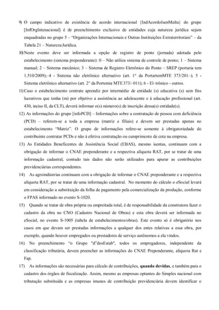 9) O campo indicativo de existência de acordo internacional {IndAcordoIsenMulta} do grupo
[InfOrgIntenacional] é de preenchimento exclusivo de entidades cuja natureza jurídica sejam
enquadradas no grupo 5 – “Organizações Internacionais e Outras Instituições Extraterritoriais” – da
Tabela 21 – NaturezaJurídica.
10)Neste evento deve ser informada a opção de registro de ponto (jornada) adotada pelo
estabelecimento (sistema preponderante): 0 – Não utiliza sistema de controle de ponto; 1 – Sistema
manual; 2 – Sistema mecânico; 3 – Sistema de Registro Eletrônico do Ponto – SREP (portaria tem
1.510/2009);–4 - Sistema não eletrônico alternativo (art. 1° da PortartemMTE 373/201–); 5 -
Sistema eletrônico alternativo (art. 2° da Portemia MTE373/–011); 6 - El–trônico - outros.
11)Caso o estabelecimento contrate aprendiz por intermédio de entidade (s) educativa (s) sem fins
lucrativos que tenha (m) por objetivo a assistência ao adolescente e à educação profissional (art.
430, inciso II, da CLT), deverá informar o(s) número(s) de inscrição dessa(s) entidade(s).
12) As informações do grupo [infoPCD] – Informações sobre a contratação de pessoa com deficiência
(PCD) – referem-se a toda a empresa (matriz e filiais) e devem ser prestadas apenas no
estabelecimento “Matriz”. O grupo de informações refere-se somente à obrigatoriedade do
contribuinte contratar PCDs e não à efetiva contratação ou cumprimento de cota na empresa.
13) As Entidades Beneficentes de Assistência Social (EBAS), mesmo isentas, continuam com a
obrigação de informar o CNAE preponderante e a respectiva alíquota RAT, por se tratar de uma
informação cadastral, contudo tais dados não serão utilizados para apurar as contribuições
previdenciárias correspondentes.
14) As agroindústrias continuam com a obrigação de informar o CNAE preponderante e a respectiva
alíquota RAT, por se tratar de uma informação cadastral. No momento do cálculo o eSocial levará
em consideração a substituição da folha de pagamento pela comercialização da produção, conforme
o FPAS informado no evento S-1020.
15) Quando se tratar de obra própria ou empreitada total, é de responsabilidade da construtora fazer o
cadastro da obra no CNO (Cadastro Nacional de Obras) e esta obra deverá ser informada no
eSocial, no evento S-1005 (tabela de estabelecimentos/obras). Este evento só é obrigatório nos
casos em que devam ser prestadas informações a qualquer dos entes relativas a essa obra, por
exemplo, quando houver empregados ou prestadores de serviço autônomos a ela vindos.
16) No preenchimento “o Grupo "d”dosEstab", todos os empregadores, independente da
classificação tributária, devem preencher as informações do CNAE Preponderante, alíquota Rat e
Fap.
17) As informações são necessárias para cálculo de contribuições, quando devidas, e também para o
cadastro dos órgãos de fiscalização. Assim, mesmo as empresas optantes do Simples nacional com
tributação substituída e as empresas imunes de contribuição previdenciária devem identificar o
 