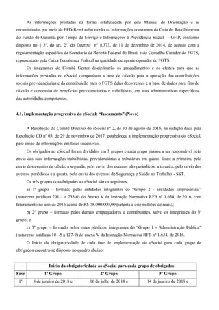 As informações prestadas na forma estabelecida por este Manual de Orientação e as
encaminhadas por meio da EFD-Reinf substituirão as informações constantes da Guia de Recolhimento
do Fundo de Garantia por Tempo de Serviço e Informações à Previdência Social – GFIP, conforme
disposto no § 3º, do art. 2º, do Decreto nº 8.373, de 11 de dezembro de 2014, de acordo com a
regulamentação específica da Secretaria da Receita Federal do Brasil e do Conselho Curador do FGTS,
representado pela Caixa Econômica Federal na qualidade de agente operador do FGTS.
Os integrantes do Comitê Gestor disciplinarão os procedimentos e os efeitos para que as
informações prestadas no eSocial componham a base de cálculo para a apuração das contribuições
sociais previdenciárias e da contribuição para o FGTS delas decorrentes e a base de dados para fins de
cálculo e concessão de benefícios previdenciários e trabalhistas, em atos administrativos específicos
das autoridades competentes.
4.1. Implementação progressiva do eSocial: “faseamento” (Novo)
A Resolução do Comitê Diretivo do eSocial nº 2, de 30 de agosto de 2016, na redação dada pela
Resolução CD nº 03, de 29 de novembro de 2017, estabeleceu a implementação progressiva do eSocial,
pelo envio de informações em fases sucessivas.
Os obrigados ao eSocial foram divididos em 3 grupos e cada grupo passou a ser responsável pelo
envio das suas informações trabalhistas, previdenciárias e tributárias em quatro fases: a primeira, pelo
envio dos eventos de tabela, a segunda, pelo envio dos eventos não periódicos, a terceira, pelo envio dos
eventos periódicos e a quarta, pelo envio dos eventos de Segurança e Saúde no Trabalho - SST.
Os três grupos dos obrigados ao eSocial são os seguintes:
a) 1º grupo – formado pelas entidades integrantes do “Grupo 2 - Entidades Empresariais”
(naturezas jurídicas 201-1 a 233-0) do Anexo V da Instrução Normativa RFB nº 1.634, de 2016, com
faturamento no ano de 2016 acima de R$ 78.000.000,00 (setenta e oito milhões de reais);
b) 2º grupo – formado pelos demais empregadores e contribuintes, salvo os integrantes do 3º
grupo; e
c) 3º grupo – formado pelos entes públicos, integrantes do “Grupo 1 - Administração Pública”
(naturezas jurídicas 101-5 a 127-9) do anexo V da Instrução Normativa RFB nº 1.634, de 2016.
O Início da obrigatoriedade de cada fase de implementação do eSocial para cada grupo de
obrigados encontra-se disposto no quadro abaixo:
Início da obrigatoriedade ao eSocial para cada grupo de obrigados
Fase 1ª Grupo 2º Grupo 3º Grupo
1ª 8 de janeiro de 2018 e 16 de julho de 2018 e 14 de janeiro de 2019 e
 
