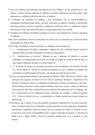 7) Para cada ambiente será informada uma data de início da validade e de fim, quando houver. Isso
porque, os fatores de risco existentes no ambiente e as demais informações prestadas podem sofrer
alterações ou o ambiente pode deixar de existir na empresa.
8) A definição dos ambientes de trabalho e suas delimitações são de responsabilidade do
empregador/contribuinte/órgão público, devendo a descrição ser objetiva e permitir a identificação
das fontes geradoras, possíveis trajetórias e medidas de controle dos riscos. As medidas de controle
não incluem os EPIs, que serão informados em campo próprio do evento S-2240.
9) Tratando-se de ambiente de trabalho localizado no exterior, essa condição deve constar na descrição
do ambiente.
10)Os riscos ergonômicos devem ser informados de acordo com as orientações que constam na tabela
apresentada no evento S-2240.
11)No campo {localAmb}, é possível informar se o ambiente está localizado em:
 “1 – Estabelecimento do próprio empregador”: Hipótese em que o ambiente descrito esteja em
estabelecimento do próprio empregador/contribuinte/órgão público;
 “2 - Estabelecimento de terceiros”: Hipótese em que o ambiente de trabalho se encontra
localizado em estabelecimento de terceiro em virtude de relação de cessão de mão de obra, ou
seja, lotações tributárias dos tipos 03 a 09 da Tabela 10;
 “3 - Prestação de serviços em instalações de terceiros não consideradas como lotações dos tipos
03 a 09 da Tabela 10”: Deverá ser utilizado nas hipóteses em que o ambiente de trabalho está
localizado em estabelecimento de terceiros, sem relação de cessão de mão de obra.
12) Caso, para determinado ambiente, seja registrado na Tabela S-1060 o fator de risco “Outros” para
quaisquer das categorias de fatores de risco (Fìsicos, Químicos, Biológicos, Ergonômicos e/ou
Mecânicos/Acidentes), deverá ser explicitado textualmente no campo correspondente {dscAmb},
qual(is) fator(res) de riscos existem naquele ambiente. Neste caso, no que se refere aos fatores de
riscos químicos, não basta a indicação do nome comercial do produto presente no ambiente, mas
sim, a especificação de sua composição química, indicando por exemplo, o número de registro
CAS - Chemical Abstracts Service - correspondente, de forma a garantir sua correta e inequívoca
identificação.
13) Ressalta-se que a Tabela 23 não lista produtos comumente conhecidos por seu nome comercial.
Todos os produtos devem ter as substâncias químicas presentes em sua composição, devidamente
identificadas e registradas a partir dos fatores de riscos químicos da Tabela 23. Somente no caso
de não haver uma correta correspondência entre o agente encontrado no produto e a descrição da
tabela é que o campo “Outros” deverá ser utilizado, valendo neste caso o disposto no item
anterior.
 