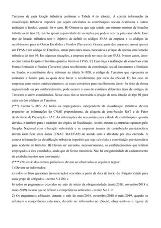 Terceiros de cada lotação tributária conforme a Tabela 4 do eSocial. A correta informação da
classificação tributária impedirá que sejam calculadas as contribuições sociais destinadas a outras
entidades e fundos, quando for o caso. B) Orienta-se que seja criado um número mínimo de lotações
tributárias do tipo 01, restrito apenas à quantidade de variações que podem ocorrer para essa tabela. Esse
tipo de lotação tributária tem o objetivo de definir os códigos FPAS da empresa e os códigos de
recolhimento para as Outras Entidades e Fundos (Terceiros). Grande parte das empresas possui apenas
um FPAS e um código de Terceiros, sendo para estes casos, necessária a criação de apenas uma lotação
tributária do tipo 01. Em algumas situações, a empresa pode ter mais de um FPAS. Nesses casos, deve-
se criar tantas lotações tributárias quantos forem os FPAS. C) Caso haja a realização de convênios com
Outras Entidades e Fundos (Terceiros) para recolhimento da contribuição social diretamente a Entidade
ou Fundo, o contribuinte deve informar na tabela S-1020, o código de Terceiros que representa as
entidades e fundos para as quais deve haver o recolhimento por meio do eSocial. D) No caso de
empresas com muitos estabelecimentos, se esses convênios para recolhimento direto for feito de forma
regionalizada ou por estabelecimento, pode ocorrer o caso de existirem diferentes tipos de códigos de
Terceiros a serem considerados. Nesse caso, faz-se necessária a criação de uma lotação do tipo 01 para
cada um dos códigos de Terceiros.
(***) Evento S-1005: A) Todos os empregadores, independente da classificação tributária, devem
preencher as informações do CNAE preponderante, da alíquota da contribuição RAT e do Fator
Acidentário de Prevenção - FAP. As informações são necessárias para cálculo de contribuições, quando
devidas, e também para o cadastro dos órgãos de fiscalização. Assim, mesmo as empresas optantes pelo
Simples Nacional com tributação substituída e as empresas imunes de contribuição previdenciária
devem identificar estes dados (CNAE /RAT/FAP) de acordo com a atividade por elas exercida. A
correta informação da classificação tributária impedirá que seja calculada a contribuição previdenciária
para acidente de trabalho. B) Devem ser enviados, necessariamente, os estabelecimentos que tenham
empregados a eles vinculados, ainda que de forma transitória. Não há obrigatoriedade de cadastramento
de estabelecimentos sem movimento.
(****) No envio dos eventos periódicos, devem ser observadas as seguintes regras:
1) Devem ser informados:
a) todos os fatos geradores (remuneração) ocorridos a partir da data de início da obrigatoriedade para
cada grupo de obrigados - evento S-1200; e
b) todos os pagamentos ocorridos no mês do início da obrigatoriedade (maio/2018, novembro/2018 e
maio/2019) mesmo que se refiram a competências anteriores - evento S-1210;
2) Os pagamentos efetuados durante o mês de maio/2018, novembro/2018 e maio/2019, quando se
referirem a competências anteriores, deverão ser informados no eSocial, observando-se o regime de
 