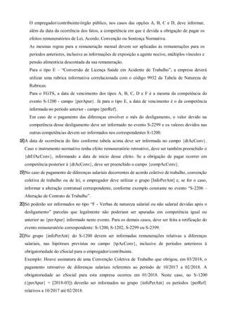 O empregador/contribuinte/órgão público, nos casos das opções A, B, C e D, deve informar,
além da data da ocorrência dos fatos, a competência em que é devida a obrigação de pagar os
efeitos remuneratórios de Lei, Acordo, Convenção ou Sentença Normativa.
As mesmas regras para a remuneração mensal devem ser aplicadas às remunerações para os
períodos anteriores, inclusive as informações de exposição a agente nocivo, múltiplos vínculos e
pensão alimentícia descontada da sua remuneração.
Para o tipo E – “Conversão de Licença Saúde em Acidente de Trabalho”, a empresa deverá
utilizar uma rubrica informativa correlacionada com o código 9932 da Tabela de Natureza de
Rubricas.
Para o FGTS, a data de vencimento dos tipos A, B, C, D e F é a mesma da competência do
evento S-1200 - campo {perApur}. Já para o tipo E, a data de vencimento é o da competência
informada no período anterior - campo {perRef}.
Em caso de o pagamento das diferenças envolver o mês do desligamento, o valor devido na
competência desse desligamento deve ser informado no evento S-2299 e os valores devidos nas
outras competências devem ser informados nos correspondentes S-1200.
18)A data de ocorrência do fato conforme tabela acima deve ser informada no campo {dtAcConv}.
Caso o instrumento normativo tenha efeito remuneratório retroativo, deve ser também preenchido o
{dtEfAcConv}, informando a data de início desse efeito. Se a obrigação de pagar ocorrer em
competência posterior à {dtAcConv}, deve ser preenchido o campo {compAcConv}.
19)No caso de pagamento de diferenças salariais decorrentes de acordo coletivo de trabalho, convenção
coletiva de trabalho ou de lei, o empregador deve utilizar o grupo [InfoPerAnt] e, se for o caso,
informar a alteração contratual correspondente, conforme exemplo constante no evento “S-2206 –
Alteração de Contrato de Trabalho”.
20)Só poderão ser informados no tipo “F - Verbas de natureza salarial ou não salarial devidas após o
desligamento” parcelas que legalmente não poderiam ser apuradas em competência igual ou
anterior ao {perApur} informado neste evento. Para os demais casos, deve ser feita a retificação do
evento remuneratório correspondente: S-1200, S-1202, S-2299 ou S-2399.
21)No grupo {infoPerAnt} do S-1200 devem ser informadas remunerações relativas a diferenças
salariais, nas hipóteses previstas no campo {tpAcConv}, inclusive de períodos anteriores à
obrigatoriedade do eSocial para o empregador/contribuinte.
Exemplo: Houve assinatura de uma Convenção Coletiva de Trabalho que obrigou, em 03/2018, o
pagamento retroativo de diferenças salariais referentes ao período de 10/2017 a 02/2018. A
obrigatoriedade ao eSocial para esta empresa ocorreu em 01/2018. Neste caso, no S-1200
({perApur} = [2018-03]) deverão ser informados no grupo {infoPerAnt} os períodos {perRef}
relativos a 10/2017 até 02/2018.
 